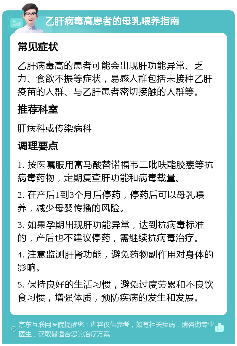 乙肝病毒高患者的母乳喂养指南 常见症状 乙肝病毒高的患者可能会出现肝功能异常、乏力、食欲不振等症状，易感人群包括未接种乙肝疫苗的人群、与乙肝患者密切接触的人群等。 推荐科室 肝病科或传染病科 调理要点 1. 按医嘱服用富马酸替诺福韦二吡呋酯胶囊等抗病毒药物，定期复查肝功能和病毒载量。 2. 在产后1到3个月后停药，停药后可以母乳喂养，减少母婴传播的风险。 3. 如果孕期出现肝功能异常，达到抗病毒标准的，产后也不建议停药，需继续抗病毒治疗。 4. 注意监测肝肾功能，避免药物副作用对身体的影响。 5. 保持良好的生活习惯，避免过度劳累和不良饮食习惯，增强体质，预防疾病的发生和发展。