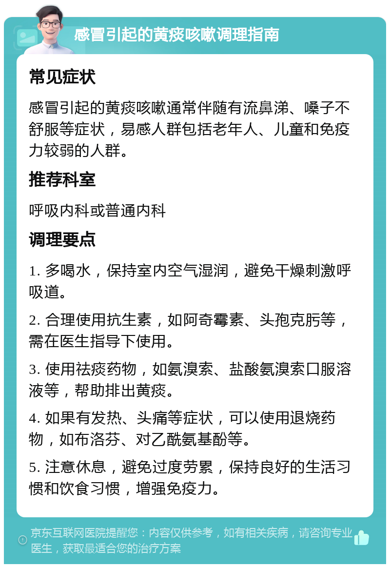 感冒引起的黄痰咳嗽调理指南 常见症状 感冒引起的黄痰咳嗽通常伴随有流鼻涕、嗓子不舒服等症状，易感人群包括老年人、儿童和免疫力较弱的人群。 推荐科室 呼吸内科或普通内科 调理要点 1. 多喝水，保持室内空气湿润，避免干燥刺激呼吸道。 2. 合理使用抗生素，如阿奇霉素、头孢克肟等，需在医生指导下使用。 3. 使用祛痰药物，如氨溴索、盐酸氨溴索口服溶液等，帮助排出黄痰。 4. 如果有发热、头痛等症状，可以使用退烧药物，如布洛芬、对乙酰氨基酚等。 5. 注意休息，避免过度劳累，保持良好的生活习惯和饮食习惯，增强免疫力。