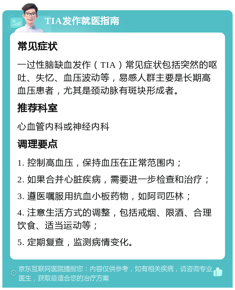 TIA发作就医指南 常见症状 一过性脑缺血发作（TIA）常见症状包括突然的呕吐、失忆、血压波动等，易感人群主要是长期高血压患者，尤其是颈动脉有斑块形成者。 推荐科室 心血管内科或神经内科 调理要点 1. 控制高血压，保持血压在正常范围内； 2. 如果合并心脏疾病，需要进一步检查和治疗； 3. 遵医嘱服用抗血小板药物，如阿司匹林； 4. 注意生活方式的调整，包括戒烟、限酒、合理饮食、适当运动等； 5. 定期复查，监测病情变化。