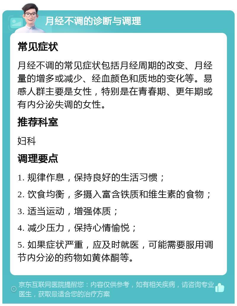 月经不调的诊断与调理 常见症状 月经不调的常见症状包括月经周期的改变、月经量的增多或减少、经血颜色和质地的变化等。易感人群主要是女性，特别是在青春期、更年期或有内分泌失调的女性。 推荐科室 妇科 调理要点 1. 规律作息，保持良好的生活习惯； 2. 饮食均衡，多摄入富含铁质和维生素的食物； 3. 适当运动，增强体质； 4. 减少压力，保持心情愉悦； 5. 如果症状严重，应及时就医，可能需要服用调节内分泌的药物如黄体酮等。