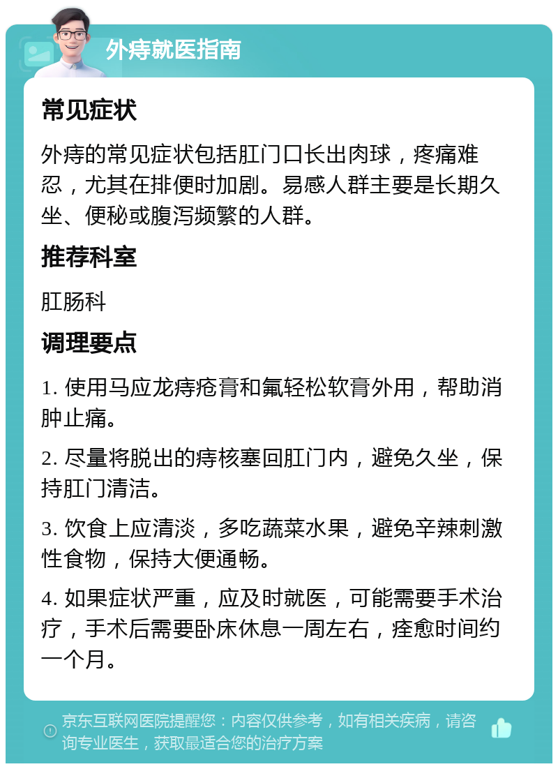 外痔就医指南 常见症状 外痔的常见症状包括肛门口长出肉球，疼痛难忍，尤其在排便时加剧。易感人群主要是长期久坐、便秘或腹泻频繁的人群。 推荐科室 肛肠科 调理要点 1. 使用马应龙痔疮膏和氟轻松软膏外用，帮助消肿止痛。 2. 尽量将脱出的痔核塞回肛门内，避免久坐，保持肛门清洁。 3. 饮食上应清淡，多吃蔬菜水果，避免辛辣刺激性食物，保持大便通畅。 4. 如果症状严重，应及时就医，可能需要手术治疗，手术后需要卧床休息一周左右，痊愈时间约一个月。