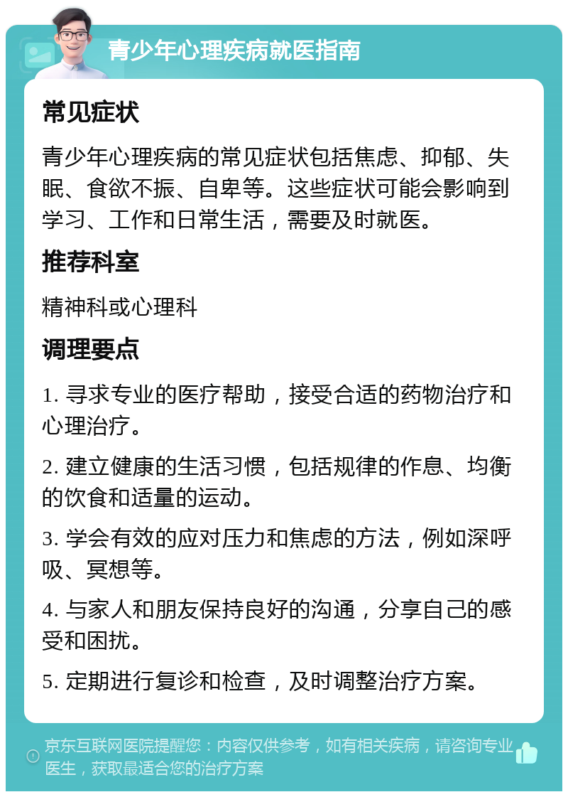 青少年心理疾病就医指南 常见症状 青少年心理疾病的常见症状包括焦虑、抑郁、失眠、食欲不振、自卑等。这些症状可能会影响到学习、工作和日常生活，需要及时就医。 推荐科室 精神科或心理科 调理要点 1. 寻求专业的医疗帮助，接受合适的药物治疗和心理治疗。 2. 建立健康的生活习惯，包括规律的作息、均衡的饮食和适量的运动。 3. 学会有效的应对压力和焦虑的方法，例如深呼吸、冥想等。 4. 与家人和朋友保持良好的沟通，分享自己的感受和困扰。 5. 定期进行复诊和检查，及时调整治疗方案。