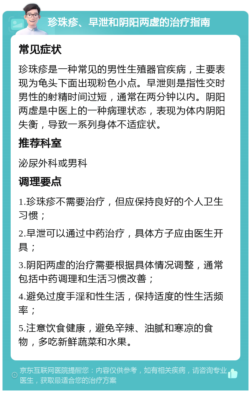 珍珠疹、早泄和阴阳两虚的治疗指南 常见症状 珍珠疹是一种常见的男性生殖器官疾病，主要表现为龟头下面出现粉色小点。早泄则是指性交时男性的射精时间过短，通常在两分钟以内。阴阳两虚是中医上的一种病理状态，表现为体内阴阳失衡，导致一系列身体不适症状。 推荐科室 泌尿外科或男科 调理要点 1.珍珠疹不需要治疗，但应保持良好的个人卫生习惯； 2.早泄可以通过中药治疗，具体方子应由医生开具； 3.阴阳两虚的治疗需要根据具体情况调整，通常包括中药调理和生活习惯改善； 4.避免过度手淫和性生活，保持适度的性生活频率； 5.注意饮食健康，避免辛辣、油腻和寒凉的食物，多吃新鲜蔬菜和水果。