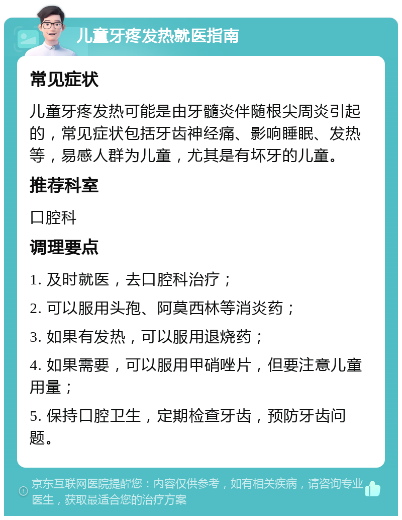 儿童牙疼发热就医指南 常见症状 儿童牙疼发热可能是由牙髓炎伴随根尖周炎引起的，常见症状包括牙齿神经痛、影响睡眠、发热等，易感人群为儿童，尤其是有坏牙的儿童。 推荐科室 口腔科 调理要点 1. 及时就医，去口腔科治疗； 2. 可以服用头孢、阿莫西林等消炎药； 3. 如果有发热，可以服用退烧药； 4. 如果需要，可以服用甲硝唑片，但要注意儿童用量； 5. 保持口腔卫生，定期检查牙齿，预防牙齿问题。