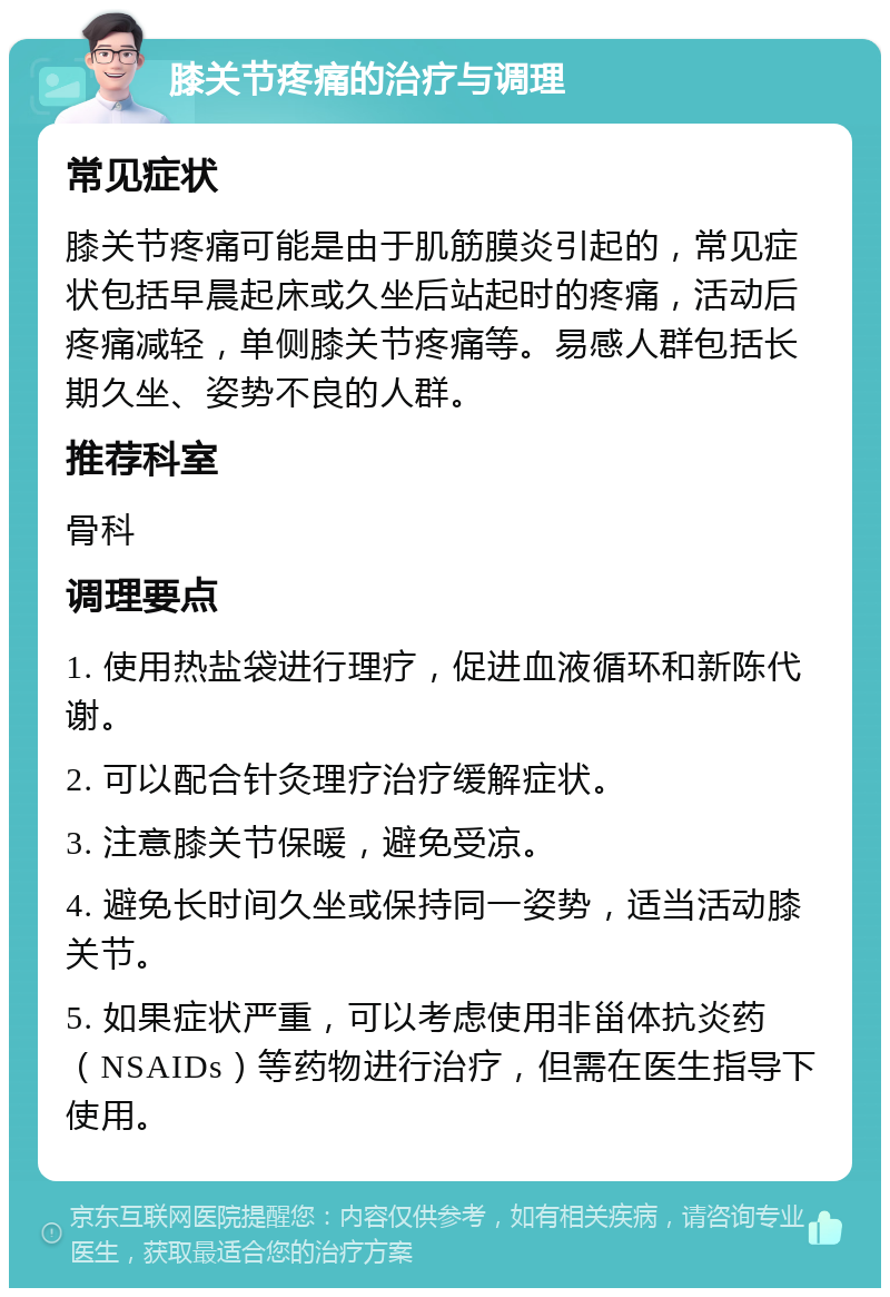 膝关节疼痛的治疗与调理 常见症状 膝关节疼痛可能是由于肌筋膜炎引起的，常见症状包括早晨起床或久坐后站起时的疼痛，活动后疼痛减轻，单侧膝关节疼痛等。易感人群包括长期久坐、姿势不良的人群。 推荐科室 骨科 调理要点 1. 使用热盐袋进行理疗，促进血液循环和新陈代谢。 2. 可以配合针灸理疗治疗缓解症状。 3. 注意膝关节保暖，避免受凉。 4. 避免长时间久坐或保持同一姿势，适当活动膝关节。 5. 如果症状严重，可以考虑使用非甾体抗炎药（NSAIDs）等药物进行治疗，但需在医生指导下使用。