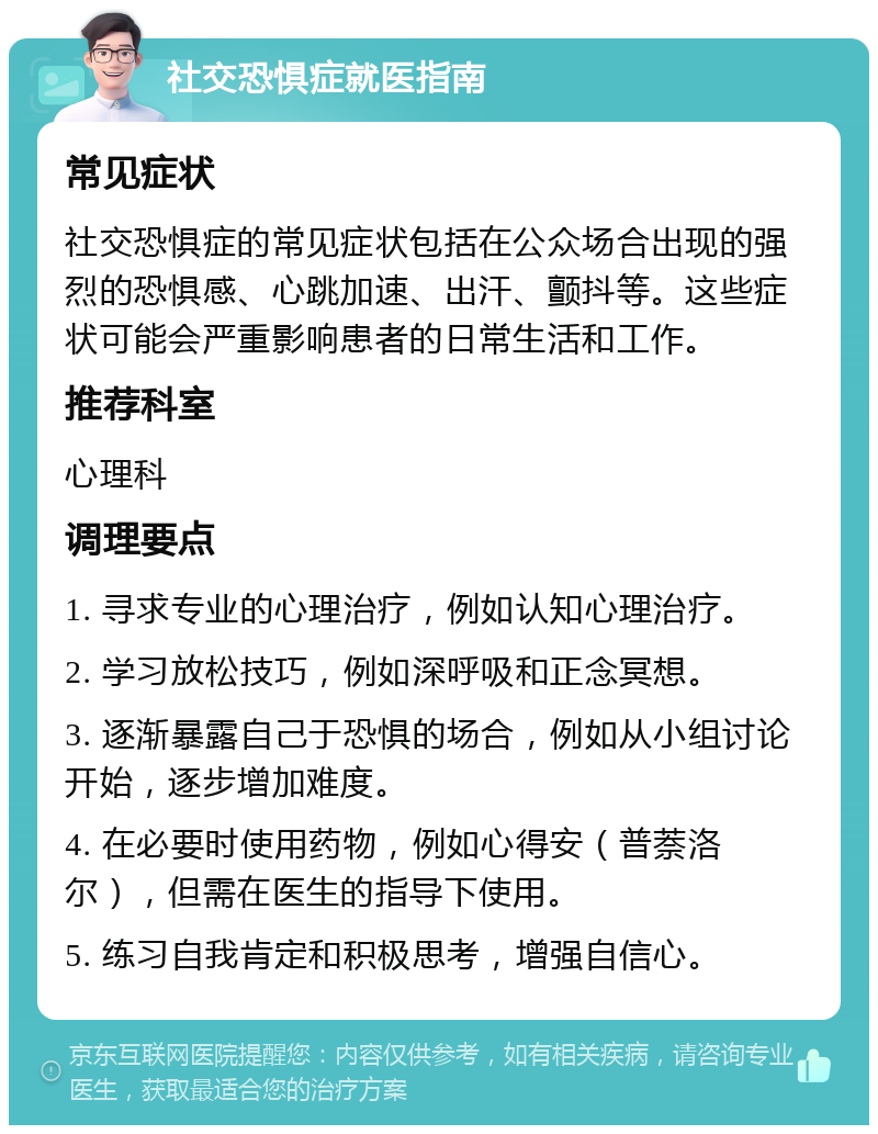 社交恐惧症就医指南 常见症状 社交恐惧症的常见症状包括在公众场合出现的强烈的恐惧感、心跳加速、出汗、颤抖等。这些症状可能会严重影响患者的日常生活和工作。 推荐科室 心理科 调理要点 1. 寻求专业的心理治疗，例如认知心理治疗。 2. 学习放松技巧，例如深呼吸和正念冥想。 3. 逐渐暴露自己于恐惧的场合，例如从小组讨论开始，逐步增加难度。 4. 在必要时使用药物，例如心得安（普萘洛尔），但需在医生的指导下使用。 5. 练习自我肯定和积极思考，增强自信心。