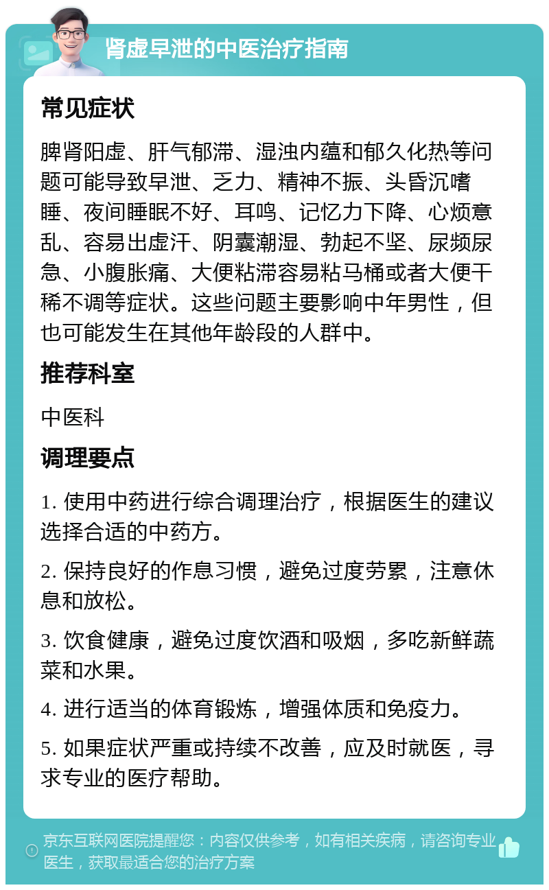 肾虚早泄的中医治疗指南 常见症状 脾肾阳虚、肝气郁滞、湿浊内蕴和郁久化热等问题可能导致早泄、乏力、精神不振、头昏沉嗜睡、夜间睡眠不好、耳鸣、记忆力下降、心烦意乱、容易出虚汗、阴囊潮湿、勃起不坚、尿频尿急、小腹胀痛、大便粘滞容易粘马桶或者大便干稀不调等症状。这些问题主要影响中年男性，但也可能发生在其他年龄段的人群中。 推荐科室 中医科 调理要点 1. 使用中药进行综合调理治疗，根据医生的建议选择合适的中药方。 2. 保持良好的作息习惯，避免过度劳累，注意休息和放松。 3. 饮食健康，避免过度饮酒和吸烟，多吃新鲜蔬菜和水果。 4. 进行适当的体育锻炼，增强体质和免疫力。 5. 如果症状严重或持续不改善，应及时就医，寻求专业的医疗帮助。