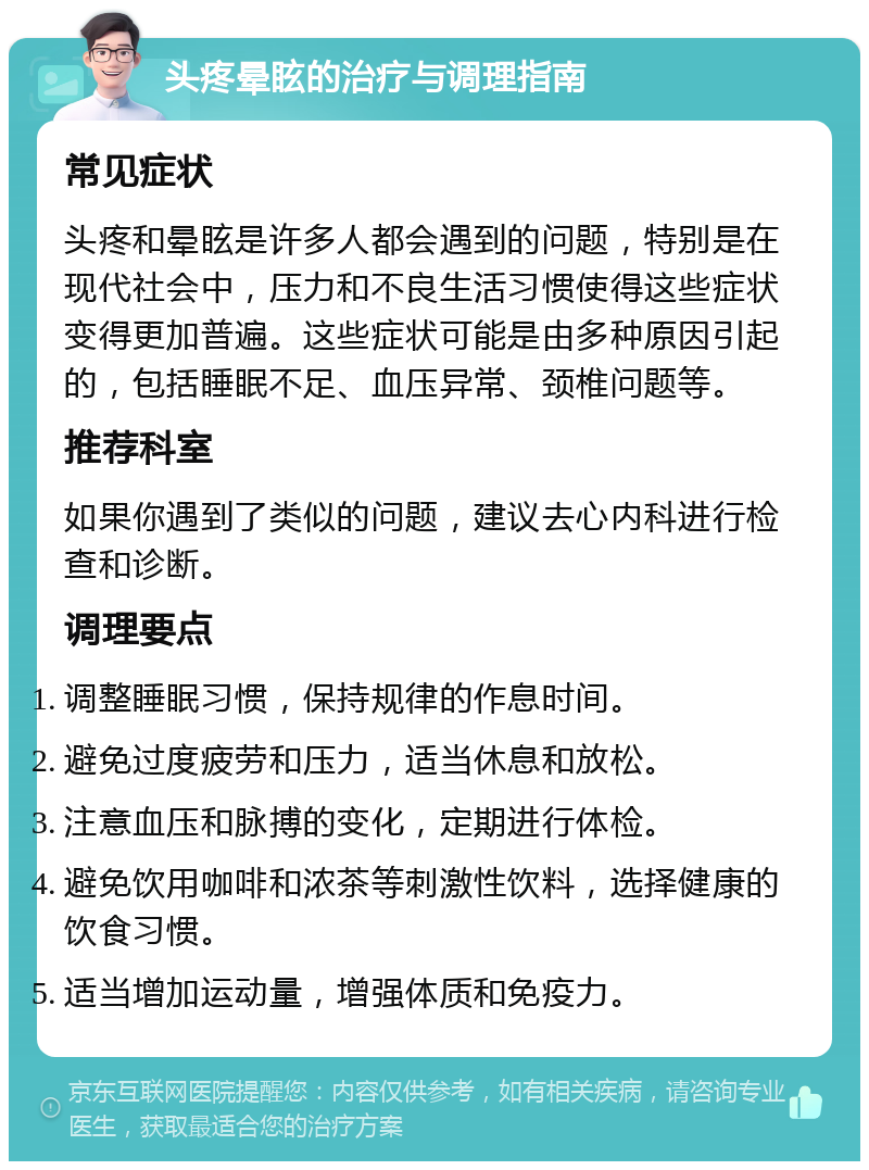 头疼晕眩的治疗与调理指南 常见症状 头疼和晕眩是许多人都会遇到的问题，特别是在现代社会中，压力和不良生活习惯使得这些症状变得更加普遍。这些症状可能是由多种原因引起的，包括睡眠不足、血压异常、颈椎问题等。 推荐科室 如果你遇到了类似的问题，建议去心内科进行检查和诊断。 调理要点 调整睡眠习惯，保持规律的作息时间。 避免过度疲劳和压力，适当休息和放松。 注意血压和脉搏的变化，定期进行体检。 避免饮用咖啡和浓茶等刺激性饮料，选择健康的饮食习惯。 适当增加运动量，增强体质和免疫力。