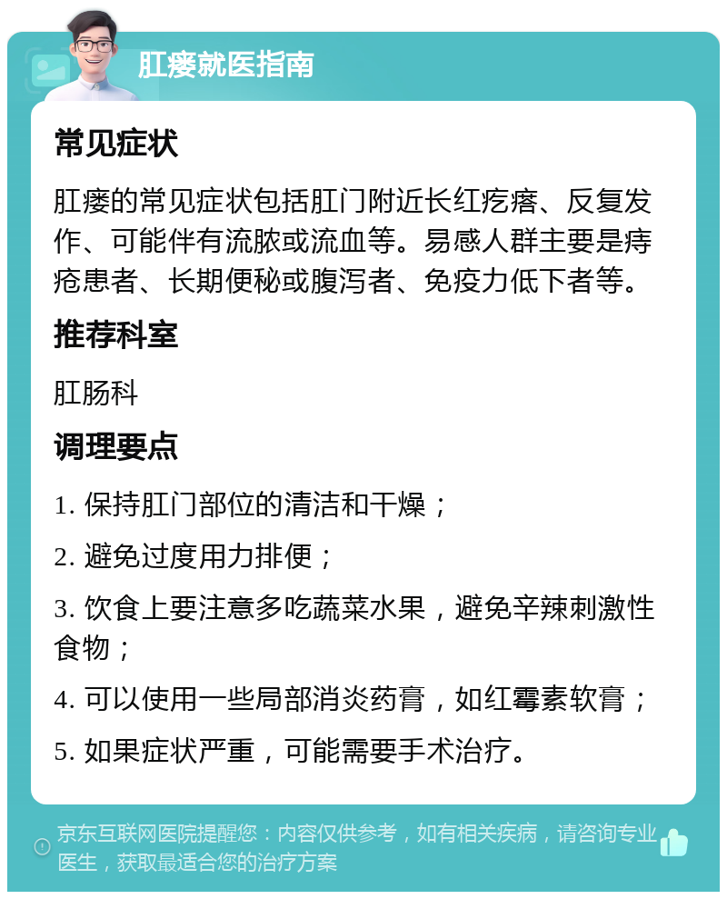 肛瘘就医指南 常见症状 肛瘘的常见症状包括肛门附近长红疙瘩、反复发作、可能伴有流脓或流血等。易感人群主要是痔疮患者、长期便秘或腹泻者、免疫力低下者等。 推荐科室 肛肠科 调理要点 1. 保持肛门部位的清洁和干燥； 2. 避免过度用力排便； 3. 饮食上要注意多吃蔬菜水果，避免辛辣刺激性食物； 4. 可以使用一些局部消炎药膏，如红霉素软膏； 5. 如果症状严重，可能需要手术治疗。