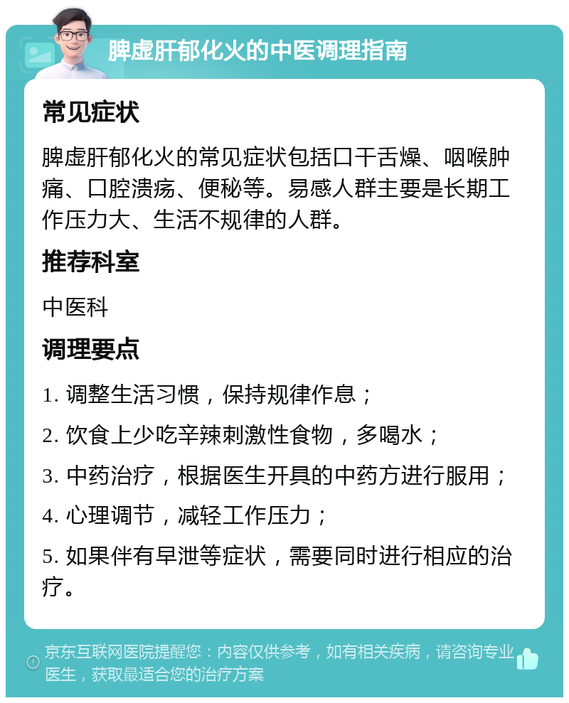 脾虚肝郁化火的中医调理指南 常见症状 脾虚肝郁化火的常见症状包括口干舌燥、咽喉肿痛、口腔溃疡、便秘等。易感人群主要是长期工作压力大、生活不规律的人群。 推荐科室 中医科 调理要点 1. 调整生活习惯，保持规律作息； 2. 饮食上少吃辛辣刺激性食物，多喝水； 3. 中药治疗，根据医生开具的中药方进行服用； 4. 心理调节，减轻工作压力； 5. 如果伴有早泄等症状，需要同时进行相应的治疗。