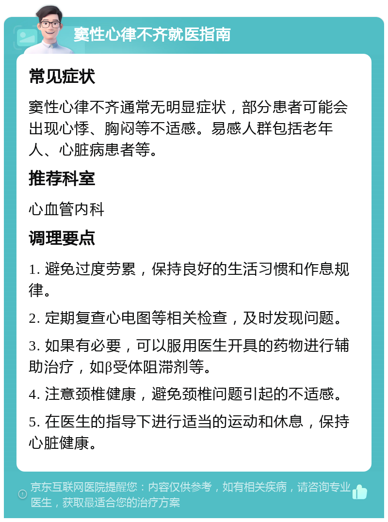 窦性心律不齐就医指南 常见症状 窦性心律不齐通常无明显症状，部分患者可能会出现心悸、胸闷等不适感。易感人群包括老年人、心脏病患者等。 推荐科室 心血管内科 调理要点 1. 避免过度劳累，保持良好的生活习惯和作息规律。 2. 定期复查心电图等相关检查，及时发现问题。 3. 如果有必要，可以服用医生开具的药物进行辅助治疗，如β受体阻滞剂等。 4. 注意颈椎健康，避免颈椎问题引起的不适感。 5. 在医生的指导下进行适当的运动和休息，保持心脏健康。