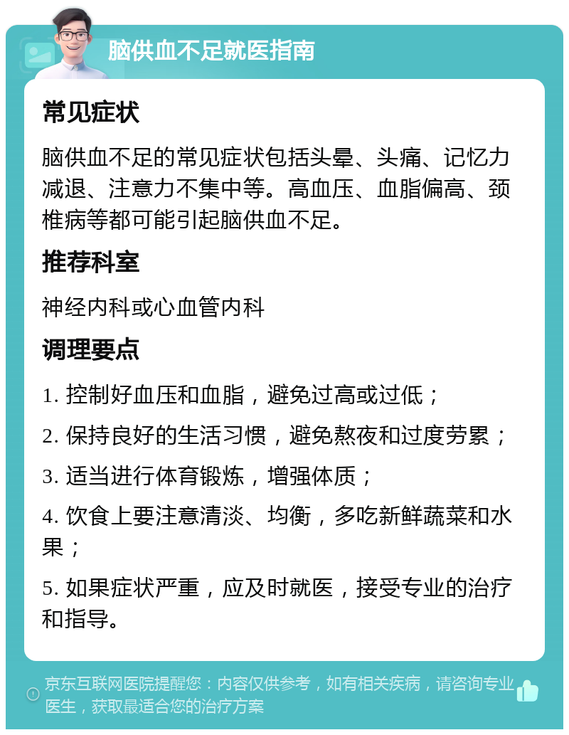 脑供血不足就医指南 常见症状 脑供血不足的常见症状包括头晕、头痛、记忆力减退、注意力不集中等。高血压、血脂偏高、颈椎病等都可能引起脑供血不足。 推荐科室 神经内科或心血管内科 调理要点 1. 控制好血压和血脂，避免过高或过低； 2. 保持良好的生活习惯，避免熬夜和过度劳累； 3. 适当进行体育锻炼，增强体质； 4. 饮食上要注意清淡、均衡，多吃新鲜蔬菜和水果； 5. 如果症状严重，应及时就医，接受专业的治疗和指导。