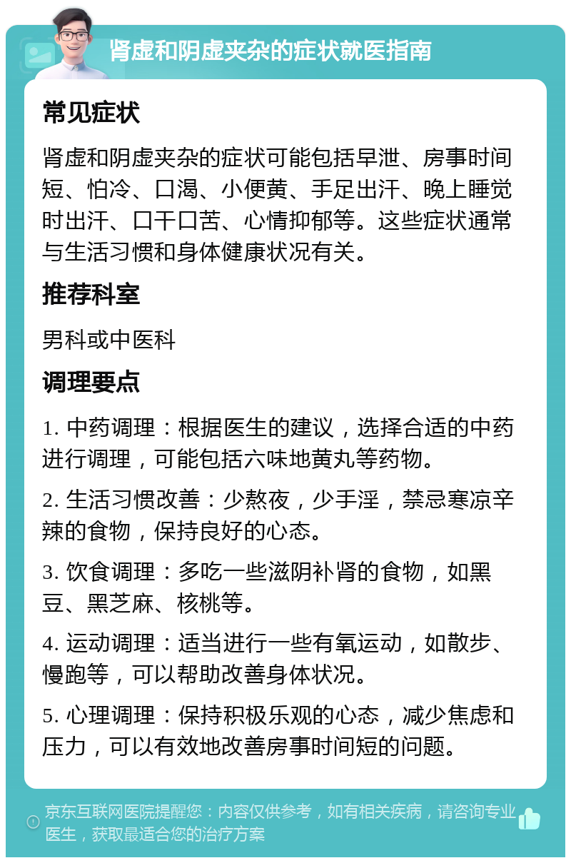 肾虚和阴虚夹杂的症状就医指南 常见症状 肾虚和阴虚夹杂的症状可能包括早泄、房事时间短、怕冷、口渴、小便黄、手足出汗、晚上睡觉时出汗、口干口苦、心情抑郁等。这些症状通常与生活习惯和身体健康状况有关。 推荐科室 男科或中医科 调理要点 1. 中药调理：根据医生的建议，选择合适的中药进行调理，可能包括六味地黄丸等药物。 2. 生活习惯改善：少熬夜，少手淫，禁忌寒凉辛辣的食物，保持良好的心态。 3. 饮食调理：多吃一些滋阴补肾的食物，如黑豆、黑芝麻、核桃等。 4. 运动调理：适当进行一些有氧运动，如散步、慢跑等，可以帮助改善身体状况。 5. 心理调理：保持积极乐观的心态，减少焦虑和压力，可以有效地改善房事时间短的问题。