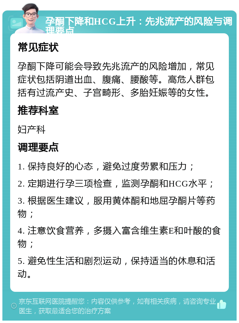 孕酮下降和HCG上升：先兆流产的风险与调理要点 常见症状 孕酮下降可能会导致先兆流产的风险增加，常见症状包括阴道出血、腹痛、腰酸等。高危人群包括有过流产史、子宫畸形、多胎妊娠等的女性。 推荐科室 妇产科 调理要点 1. 保持良好的心态，避免过度劳累和压力； 2. 定期进行孕三项检查，监测孕酮和HCG水平； 3. 根据医生建议，服用黄体酮和地屈孕酮片等药物； 4. 注意饮食营养，多摄入富含维生素E和叶酸的食物； 5. 避免性生活和剧烈运动，保持适当的休息和活动。