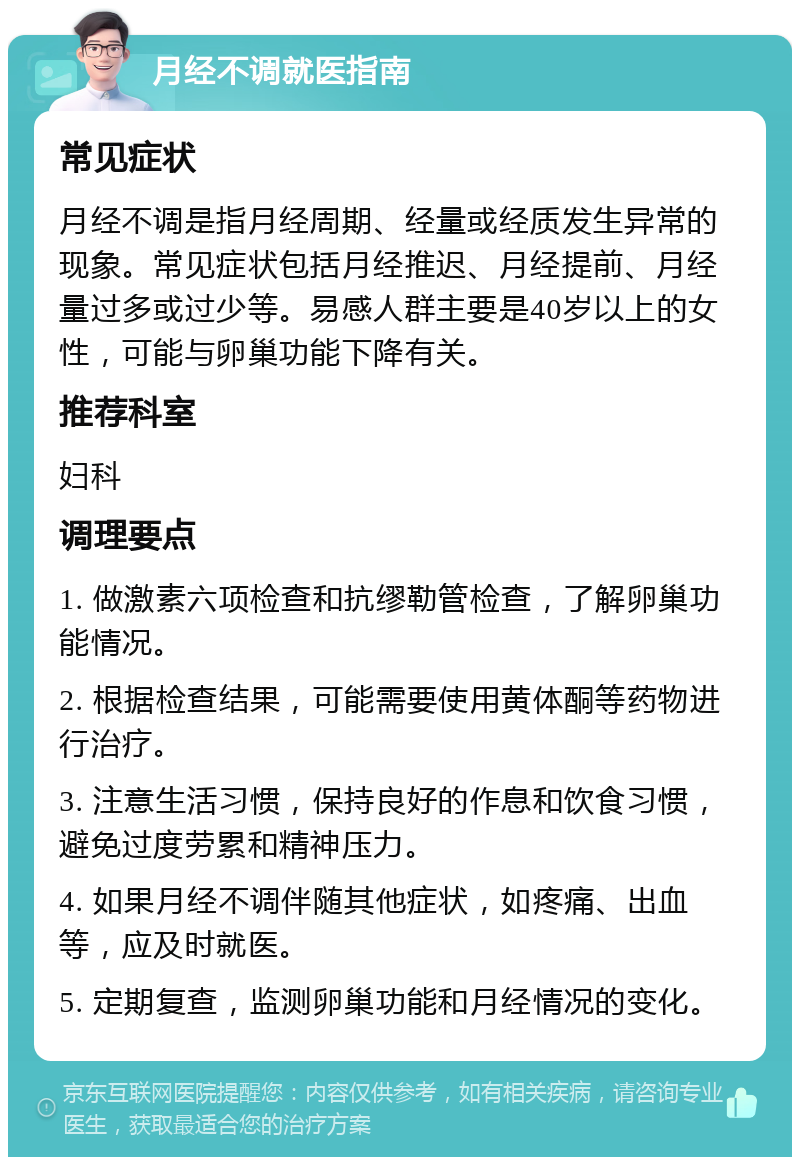 月经不调就医指南 常见症状 月经不调是指月经周期、经量或经质发生异常的现象。常见症状包括月经推迟、月经提前、月经量过多或过少等。易感人群主要是40岁以上的女性，可能与卵巢功能下降有关。 推荐科室 妇科 调理要点 1. 做激素六项检查和抗缪勒管检查，了解卵巢功能情况。 2. 根据检查结果，可能需要使用黄体酮等药物进行治疗。 3. 注意生活习惯，保持良好的作息和饮食习惯，避免过度劳累和精神压力。 4. 如果月经不调伴随其他症状，如疼痛、出血等，应及时就医。 5. 定期复查，监测卵巢功能和月经情况的变化。