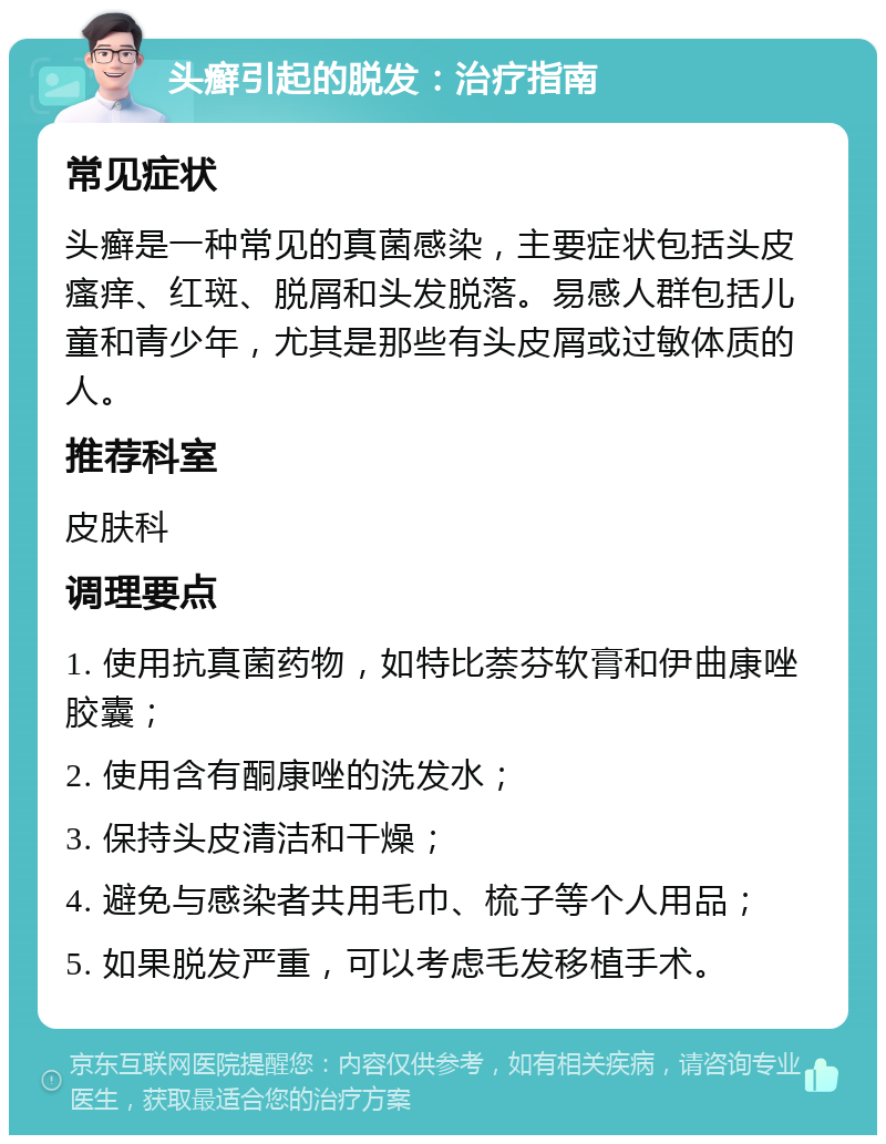 头癣引起的脱发：治疗指南 常见症状 头癣是一种常见的真菌感染，主要症状包括头皮瘙痒、红斑、脱屑和头发脱落。易感人群包括儿童和青少年，尤其是那些有头皮屑或过敏体质的人。 推荐科室 皮肤科 调理要点 1. 使用抗真菌药物，如特比萘芬软膏和伊曲康唑胶囊； 2. 使用含有酮康唑的洗发水； 3. 保持头皮清洁和干燥； 4. 避免与感染者共用毛巾、梳子等个人用品； 5. 如果脱发严重，可以考虑毛发移植手术。