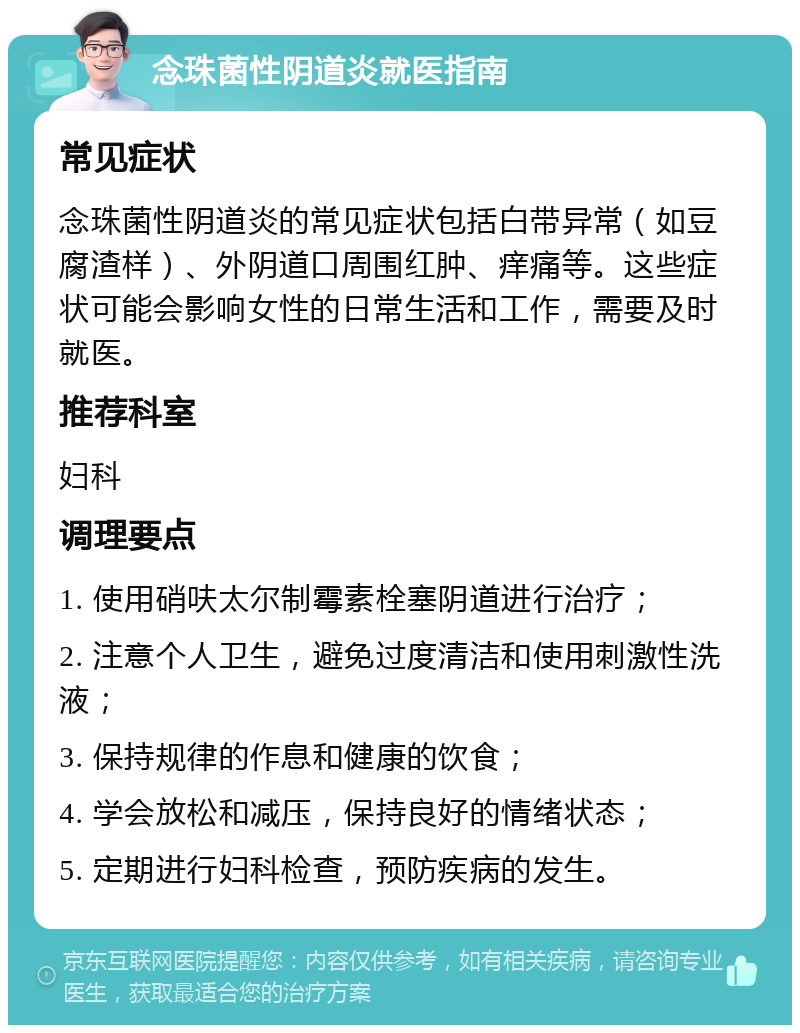 念珠菌性阴道炎就医指南 常见症状 念珠菌性阴道炎的常见症状包括白带异常（如豆腐渣样）、外阴道口周围红肿、痒痛等。这些症状可能会影响女性的日常生活和工作，需要及时就医。 推荐科室 妇科 调理要点 1. 使用硝呋太尔制霉素栓塞阴道进行治疗； 2. 注意个人卫生，避免过度清洁和使用刺激性洗液； 3. 保持规律的作息和健康的饮食； 4. 学会放松和减压，保持良好的情绪状态； 5. 定期进行妇科检查，预防疾病的发生。