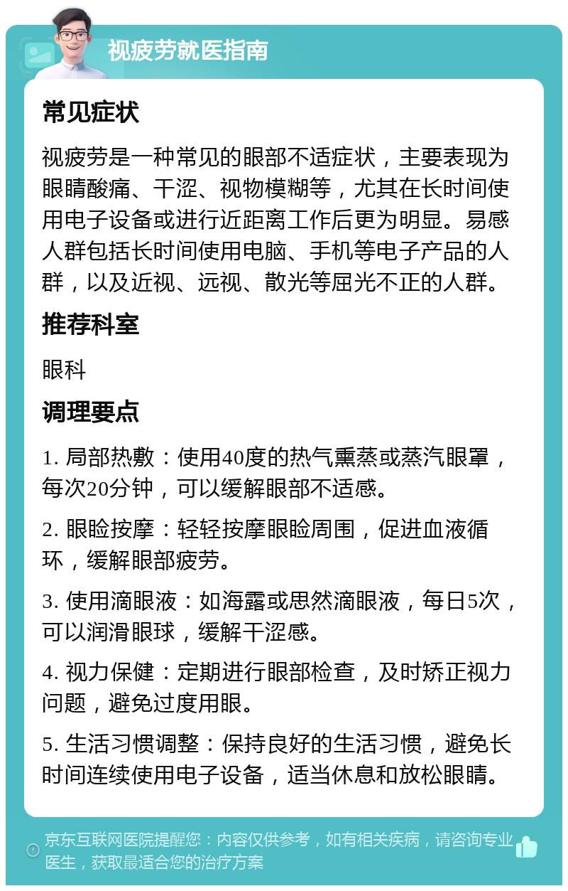 视疲劳就医指南 常见症状 视疲劳是一种常见的眼部不适症状，主要表现为眼睛酸痛、干涩、视物模糊等，尤其在长时间使用电子设备或进行近距离工作后更为明显。易感人群包括长时间使用电脑、手机等电子产品的人群，以及近视、远视、散光等屈光不正的人群。 推荐科室 眼科 调理要点 1. 局部热敷：使用40度的热气熏蒸或蒸汽眼罩，每次20分钟，可以缓解眼部不适感。 2. 眼睑按摩：轻轻按摩眼睑周围，促进血液循环，缓解眼部疲劳。 3. 使用滴眼液：如海露或思然滴眼液，每日5次，可以润滑眼球，缓解干涩感。 4. 视力保健：定期进行眼部检查，及时矫正视力问题，避免过度用眼。 5. 生活习惯调整：保持良好的生活习惯，避免长时间连续使用电子设备，适当休息和放松眼睛。