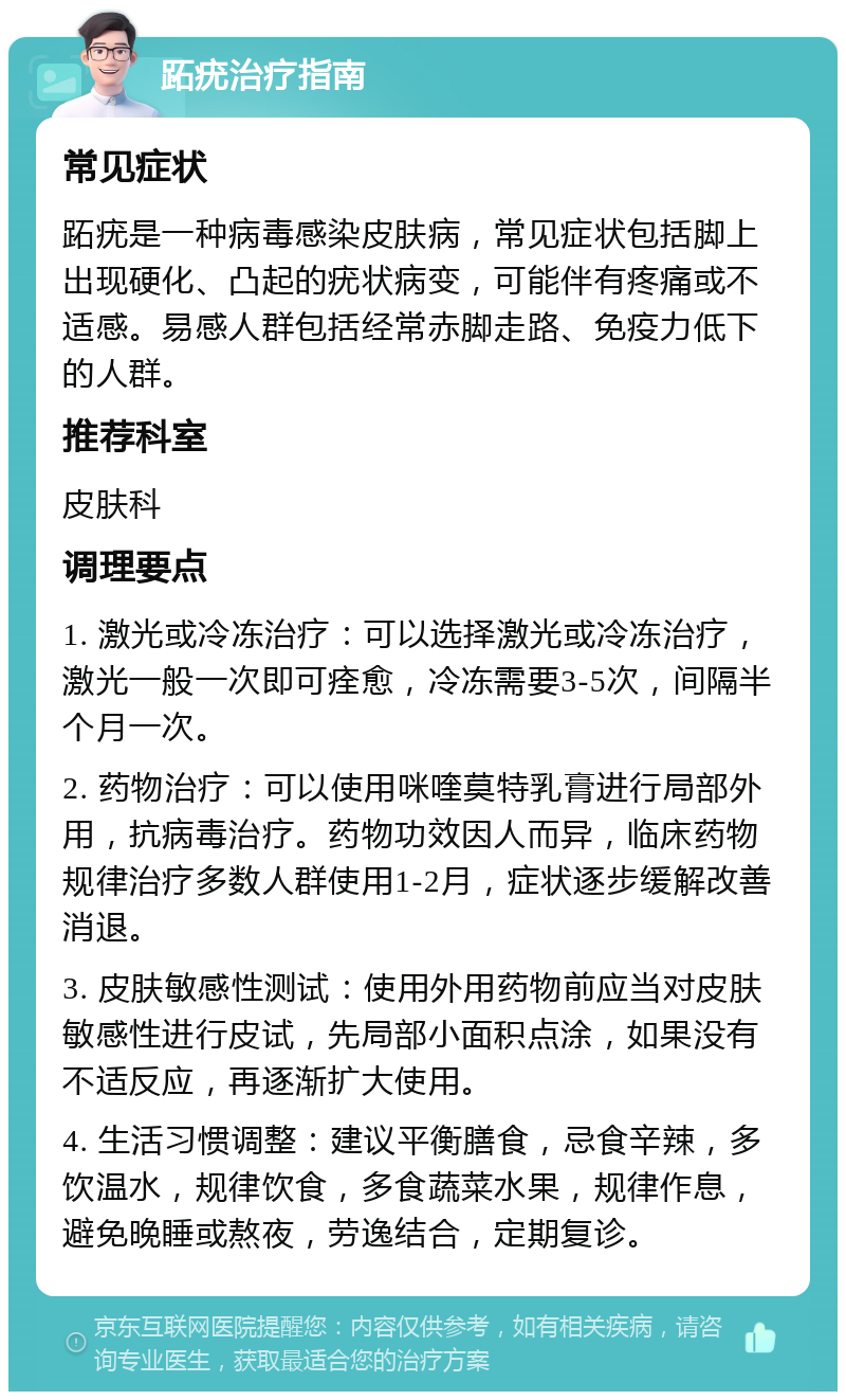 跖疣治疗指南 常见症状 跖疣是一种病毒感染皮肤病，常见症状包括脚上出现硬化、凸起的疣状病变，可能伴有疼痛或不适感。易感人群包括经常赤脚走路、免疫力低下的人群。 推荐科室 皮肤科 调理要点 1. 激光或冷冻治疗：可以选择激光或冷冻治疗，激光一般一次即可痊愈，冷冻需要3-5次，间隔半个月一次。 2. 药物治疗：可以使用咪喹莫特乳膏进行局部外用，抗病毒治疗。药物功效因人而异，临床药物规律治疗多数人群使用1-2月，症状逐步缓解改善消退。 3. 皮肤敏感性测试：使用外用药物前应当对皮肤敏感性进行皮试，先局部小面积点涂，如果没有不适反应，再逐渐扩大使用。 4. 生活习惯调整：建议平衡膳食，忌食辛辣，多饮温水，规律饮食，多食蔬菜水果，规律作息，避免晚睡或熬夜，劳逸结合，定期复诊。