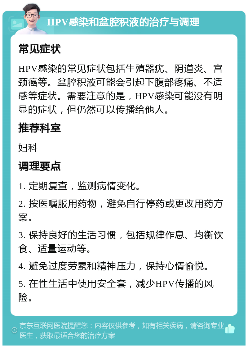 HPV感染和盆腔积液的治疗与调理 常见症状 HPV感染的常见症状包括生殖器疣、阴道炎、宫颈癌等。盆腔积液可能会引起下腹部疼痛、不适感等症状。需要注意的是，HPV感染可能没有明显的症状，但仍然可以传播给他人。 推荐科室 妇科 调理要点 1. 定期复查，监测病情变化。 2. 按医嘱服用药物，避免自行停药或更改用药方案。 3. 保持良好的生活习惯，包括规律作息、均衡饮食、适量运动等。 4. 避免过度劳累和精神压力，保持心情愉悦。 5. 在性生活中使用安全套，减少HPV传播的风险。