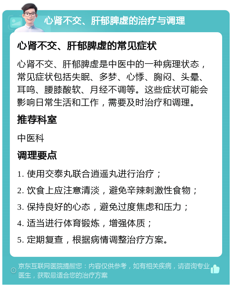 心肾不交、肝郁脾虚的治疗与调理 心肾不交、肝郁脾虚的常见症状 心肾不交、肝郁脾虚是中医中的一种病理状态，常见症状包括失眠、多梦、心悸、胸闷、头晕、耳鸣、腰膝酸软、月经不调等。这些症状可能会影响日常生活和工作，需要及时治疗和调理。 推荐科室 中医科 调理要点 1. 使用交泰丸联合逍遥丸进行治疗； 2. 饮食上应注意清淡，避免辛辣刺激性食物； 3. 保持良好的心态，避免过度焦虑和压力； 4. 适当进行体育锻炼，增强体质； 5. 定期复查，根据病情调整治疗方案。