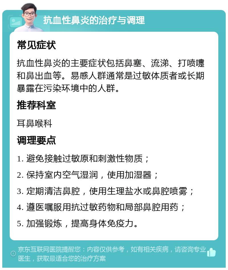 抗血性鼻炎的治疗与调理 常见症状 抗血性鼻炎的主要症状包括鼻塞、流涕、打喷嚏和鼻出血等。易感人群通常是过敏体质者或长期暴露在污染环境中的人群。 推荐科室 耳鼻喉科 调理要点 1. 避免接触过敏原和刺激性物质； 2. 保持室内空气湿润，使用加湿器； 3. 定期清洁鼻腔，使用生理盐水或鼻腔喷雾； 4. 遵医嘱服用抗过敏药物和局部鼻腔用药； 5. 加强锻炼，提高身体免疫力。