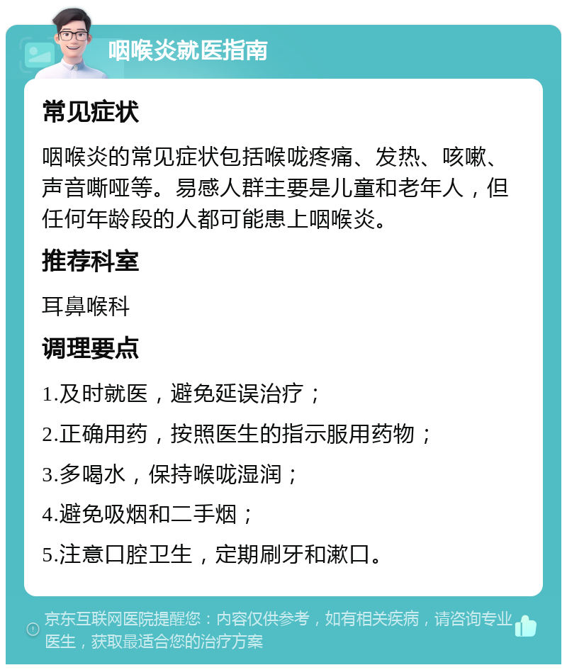 咽喉炎就医指南 常见症状 咽喉炎的常见症状包括喉咙疼痛、发热、咳嗽、声音嘶哑等。易感人群主要是儿童和老年人，但任何年龄段的人都可能患上咽喉炎。 推荐科室 耳鼻喉科 调理要点 1.及时就医，避免延误治疗； 2.正确用药，按照医生的指示服用药物； 3.多喝水，保持喉咙湿润； 4.避免吸烟和二手烟； 5.注意口腔卫生，定期刷牙和漱口。