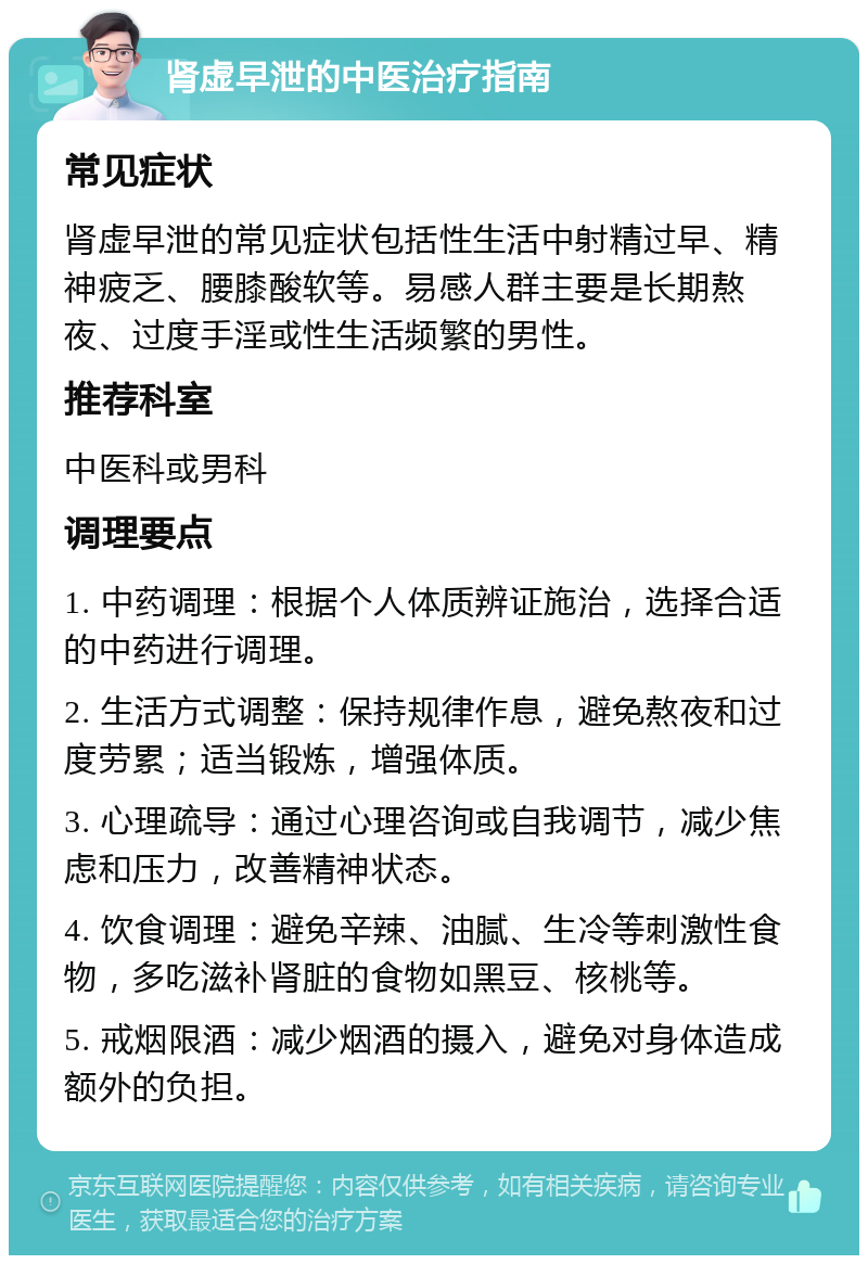 肾虚早泄的中医治疗指南 常见症状 肾虚早泄的常见症状包括性生活中射精过早、精神疲乏、腰膝酸软等。易感人群主要是长期熬夜、过度手淫或性生活频繁的男性。 推荐科室 中医科或男科 调理要点 1. 中药调理：根据个人体质辨证施治，选择合适的中药进行调理。 2. 生活方式调整：保持规律作息，避免熬夜和过度劳累；适当锻炼，增强体质。 3. 心理疏导：通过心理咨询或自我调节，减少焦虑和压力，改善精神状态。 4. 饮食调理：避免辛辣、油腻、生冷等刺激性食物，多吃滋补肾脏的食物如黑豆、核桃等。 5. 戒烟限酒：减少烟酒的摄入，避免对身体造成额外的负担。