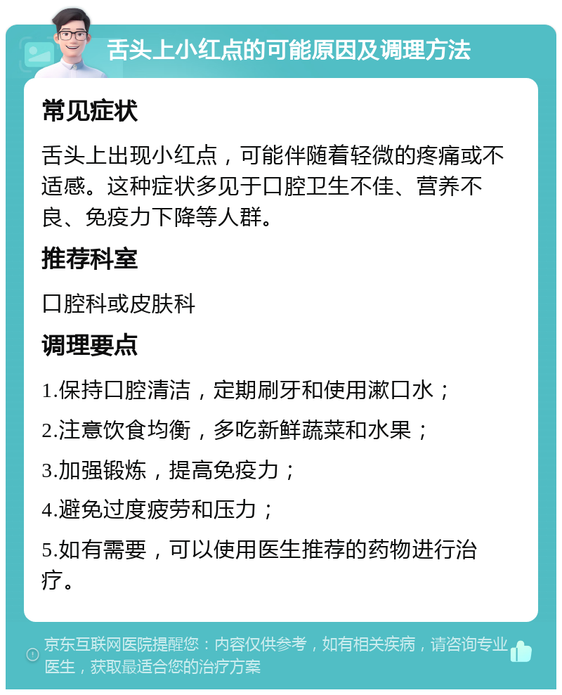 舌头上小红点的可能原因及调理方法 常见症状 舌头上出现小红点，可能伴随着轻微的疼痛或不适感。这种症状多见于口腔卫生不佳、营养不良、免疫力下降等人群。 推荐科室 口腔科或皮肤科 调理要点 1.保持口腔清洁，定期刷牙和使用漱口水； 2.注意饮食均衡，多吃新鲜蔬菜和水果； 3.加强锻炼，提高免疫力； 4.避免过度疲劳和压力； 5.如有需要，可以使用医生推荐的药物进行治疗。