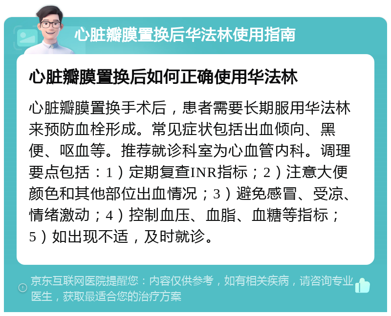 心脏瓣膜置换后华法林使用指南 心脏瓣膜置换后如何正确使用华法林 心脏瓣膜置换手术后，患者需要长期服用华法林来预防血栓形成。常见症状包括出血倾向、黑便、呕血等。推荐就诊科室为心血管内科。调理要点包括：1）定期复查INR指标；2）注意大便颜色和其他部位出血情况；3）避免感冒、受凉、情绪激动；4）控制血压、血脂、血糖等指标；5）如出现不适，及时就诊。