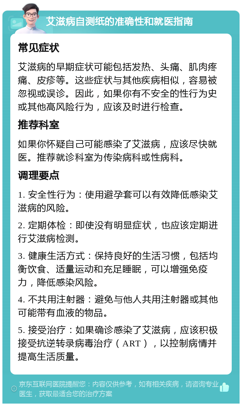 艾滋病自测纸的准确性和就医指南 常见症状 艾滋病的早期症状可能包括发热、头痛、肌肉疼痛、皮疹等。这些症状与其他疾病相似，容易被忽视或误诊。因此，如果你有不安全的性行为史或其他高风险行为，应该及时进行检查。 推荐科室 如果你怀疑自己可能感染了艾滋病，应该尽快就医。推荐就诊科室为传染病科或性病科。 调理要点 1. 安全性行为：使用避孕套可以有效降低感染艾滋病的风险。 2. 定期体检：即使没有明显症状，也应该定期进行艾滋病检测。 3. 健康生活方式：保持良好的生活习惯，包括均衡饮食、适量运动和充足睡眠，可以增强免疫力，降低感染风险。 4. 不共用注射器：避免与他人共用注射器或其他可能带有血液的物品。 5. 接受治疗：如果确诊感染了艾滋病，应该积极接受抗逆转录病毒治疗（ART），以控制病情并提高生活质量。