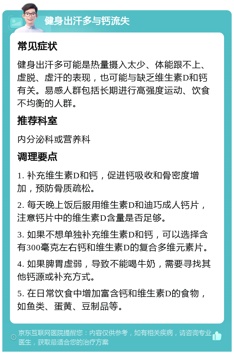 健身出汗多与钙流失 常见症状 健身出汗多可能是热量摄入太少、体能跟不上、虚脱、虚汗的表现，也可能与缺乏维生素D和钙有关。易感人群包括长期进行高强度运动、饮食不均衡的人群。 推荐科室 内分泌科或营养科 调理要点 1. 补充维生素D和钙，促进钙吸收和骨密度增加，预防骨质疏松。 2. 每天晚上饭后服用维生素D和迪巧成人钙片，注意钙片中的维生素D含量是否足够。 3. 如果不想单独补充维生素D和钙，可以选择含有300毫克左右钙和维生素D的复合多维元素片。 4. 如果脾胃虚弱，导致不能喝牛奶，需要寻找其他钙源或补充方式。 5. 在日常饮食中增加富含钙和维生素D的食物，如鱼类、蛋黄、豆制品等。