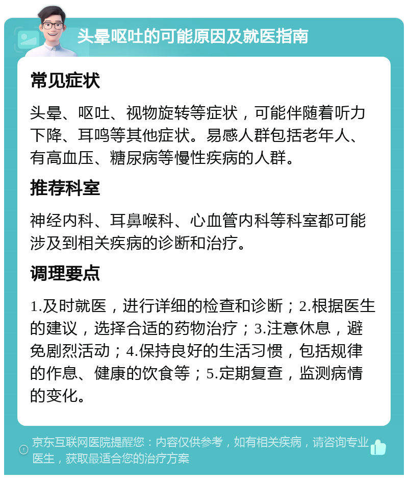 头晕呕吐的可能原因及就医指南 常见症状 头晕、呕吐、视物旋转等症状，可能伴随着听力下降、耳鸣等其他症状。易感人群包括老年人、有高血压、糖尿病等慢性疾病的人群。 推荐科室 神经内科、耳鼻喉科、心血管内科等科室都可能涉及到相关疾病的诊断和治疗。 调理要点 1.及时就医，进行详细的检查和诊断；2.根据医生的建议，选择合适的药物治疗；3.注意休息，避免剧烈活动；4.保持良好的生活习惯，包括规律的作息、健康的饮食等；5.定期复查，监测病情的变化。