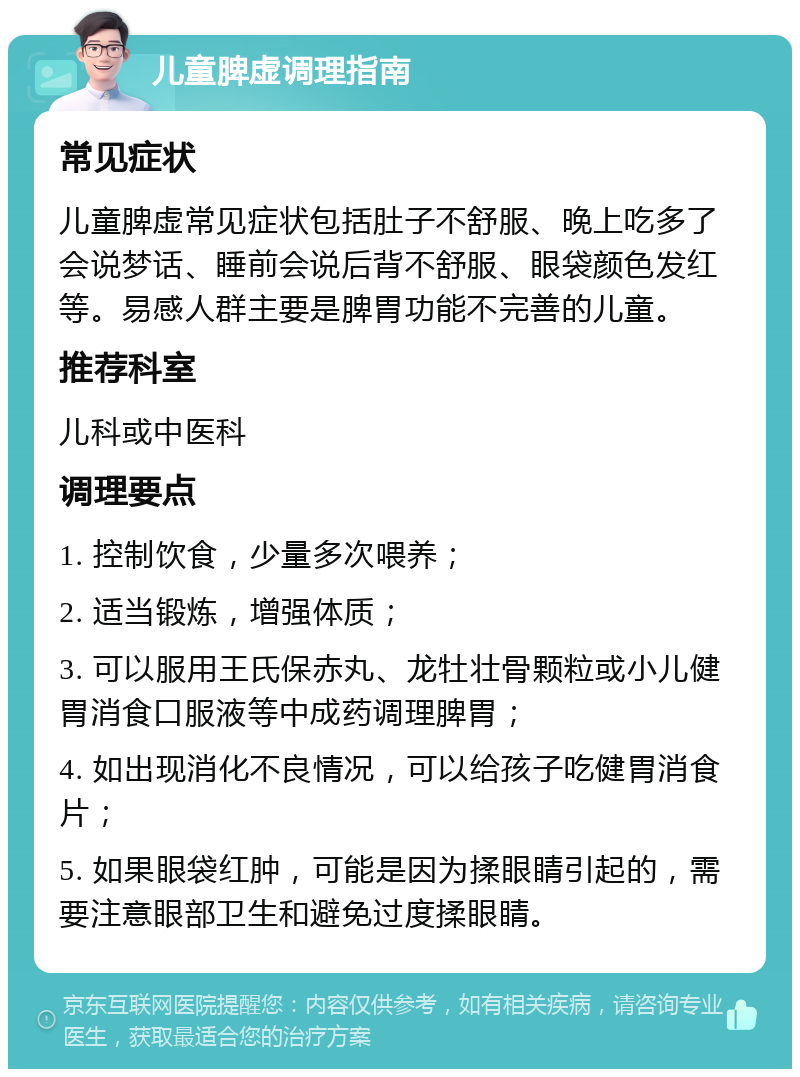 儿童脾虚调理指南 常见症状 儿童脾虚常见症状包括肚子不舒服、晚上吃多了会说梦话、睡前会说后背不舒服、眼袋颜色发红等。易感人群主要是脾胃功能不完善的儿童。 推荐科室 儿科或中医科 调理要点 1. 控制饮食，少量多次喂养； 2. 适当锻炼，增强体质； 3. 可以服用王氏保赤丸、龙牡壮骨颗粒或小儿健胃消食口服液等中成药调理脾胃； 4. 如出现消化不良情况，可以给孩子吃健胃消食片； 5. 如果眼袋红肿，可能是因为揉眼睛引起的，需要注意眼部卫生和避免过度揉眼睛。