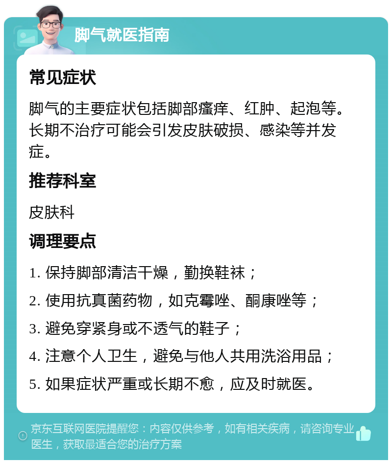 脚气就医指南 常见症状 脚气的主要症状包括脚部瘙痒、红肿、起泡等。长期不治疗可能会引发皮肤破损、感染等并发症。 推荐科室 皮肤科 调理要点 1. 保持脚部清洁干燥，勤换鞋袜； 2. 使用抗真菌药物，如克霉唑、酮康唑等； 3. 避免穿紧身或不透气的鞋子； 4. 注意个人卫生，避免与他人共用洗浴用品； 5. 如果症状严重或长期不愈，应及时就医。