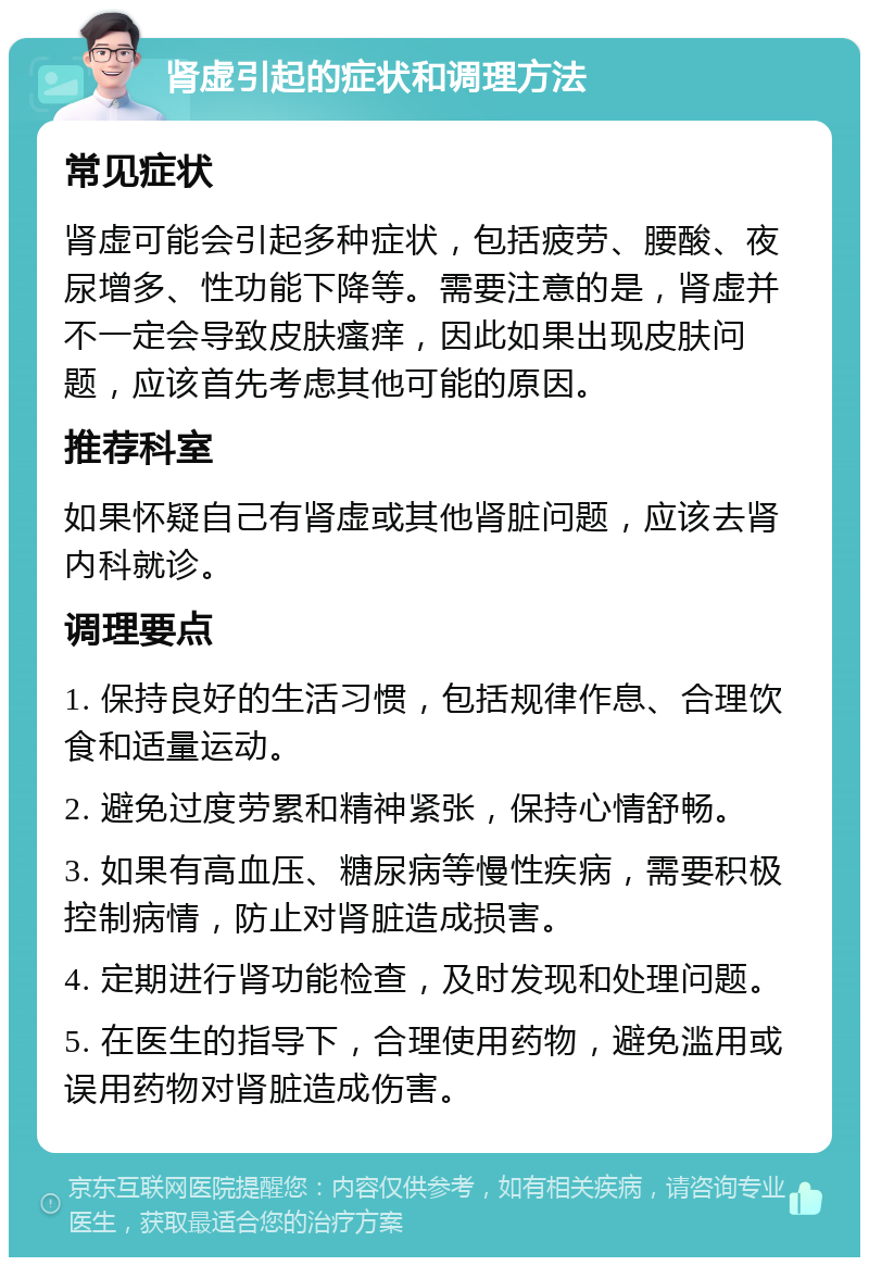 肾虚引起的症状和调理方法 常见症状 肾虚可能会引起多种症状，包括疲劳、腰酸、夜尿增多、性功能下降等。需要注意的是，肾虚并不一定会导致皮肤瘙痒，因此如果出现皮肤问题，应该首先考虑其他可能的原因。 推荐科室 如果怀疑自己有肾虚或其他肾脏问题，应该去肾内科就诊。 调理要点 1. 保持良好的生活习惯，包括规律作息、合理饮食和适量运动。 2. 避免过度劳累和精神紧张，保持心情舒畅。 3. 如果有高血压、糖尿病等慢性疾病，需要积极控制病情，防止对肾脏造成损害。 4. 定期进行肾功能检查，及时发现和处理问题。 5. 在医生的指导下，合理使用药物，避免滥用或误用药物对肾脏造成伤害。