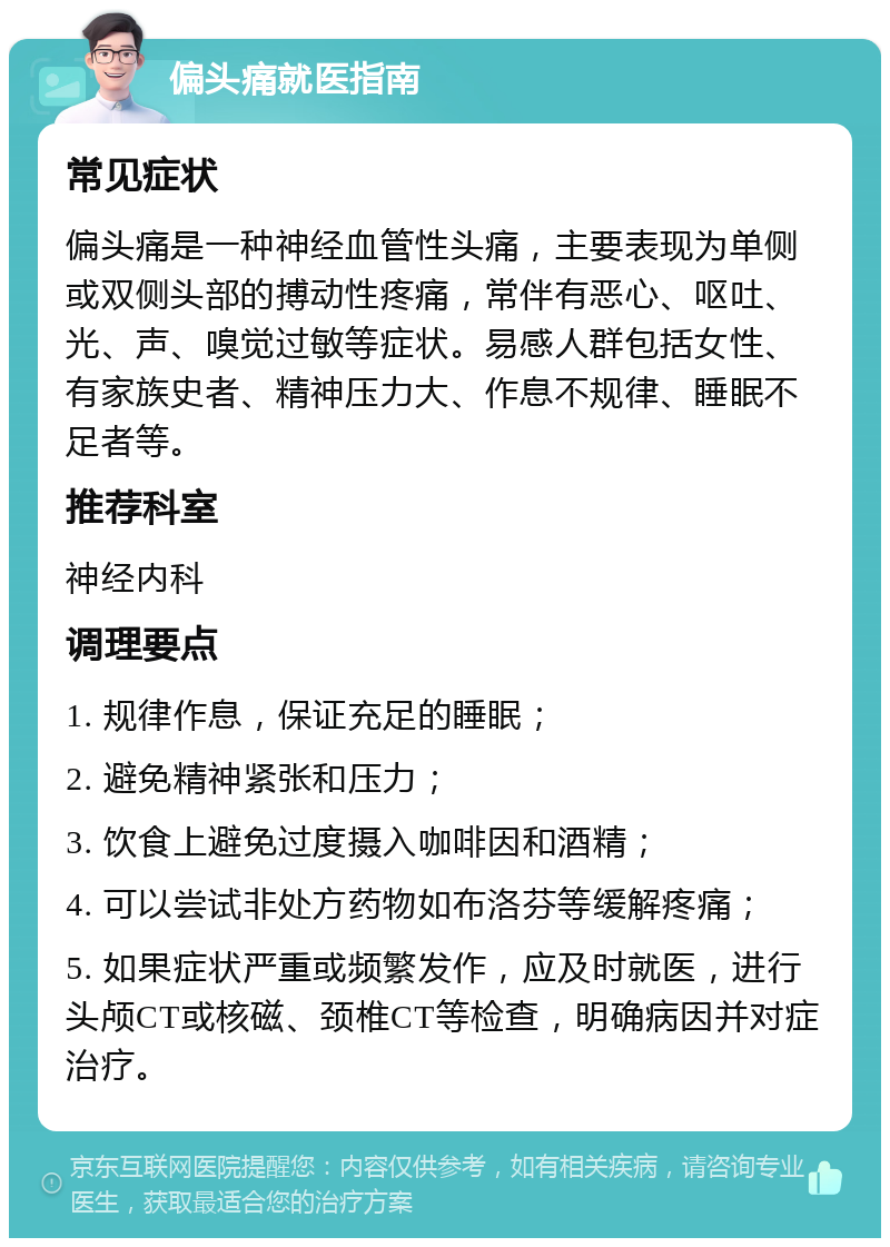 偏头痛就医指南 常见症状 偏头痛是一种神经血管性头痛，主要表现为单侧或双侧头部的搏动性疼痛，常伴有恶心、呕吐、光、声、嗅觉过敏等症状。易感人群包括女性、有家族史者、精神压力大、作息不规律、睡眠不足者等。 推荐科室 神经内科 调理要点 1. 规律作息，保证充足的睡眠； 2. 避免精神紧张和压力； 3. 饮食上避免过度摄入咖啡因和酒精； 4. 可以尝试非处方药物如布洛芬等缓解疼痛； 5. 如果症状严重或频繁发作，应及时就医，进行头颅CT或核磁、颈椎CT等检查，明确病因并对症治疗。