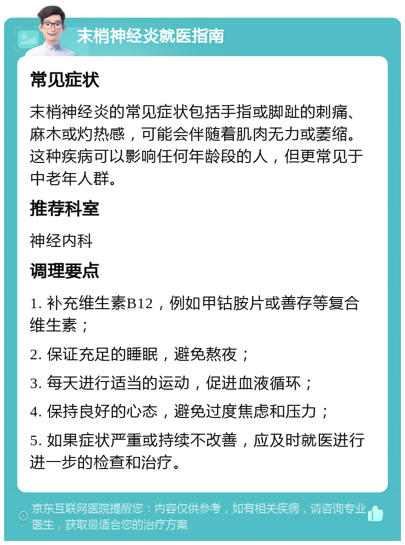 末梢神经炎就医指南 常见症状 末梢神经炎的常见症状包括手指或脚趾的刺痛、麻木或灼热感，可能会伴随着肌肉无力或萎缩。这种疾病可以影响任何年龄段的人，但更常见于中老年人群。 推荐科室 神经内科 调理要点 1. 补充维生素B12，例如甲钴胺片或善存等复合维生素； 2. 保证充足的睡眠，避免熬夜； 3. 每天进行适当的运动，促进血液循环； 4. 保持良好的心态，避免过度焦虑和压力； 5. 如果症状严重或持续不改善，应及时就医进行进一步的检查和治疗。