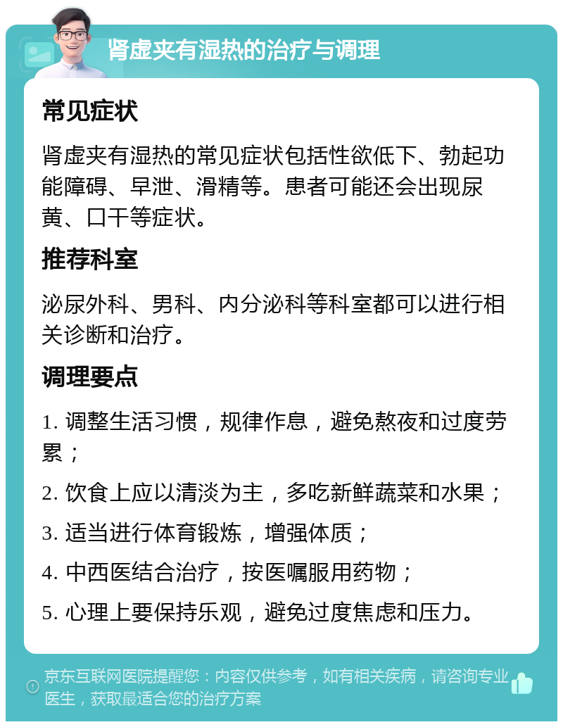 肾虚夹有湿热的治疗与调理 常见症状 肾虚夹有湿热的常见症状包括性欲低下、勃起功能障碍、早泄、滑精等。患者可能还会出现尿黄、口干等症状。 推荐科室 泌尿外科、男科、内分泌科等科室都可以进行相关诊断和治疗。 调理要点 1. 调整生活习惯，规律作息，避免熬夜和过度劳累； 2. 饮食上应以清淡为主，多吃新鲜蔬菜和水果； 3. 适当进行体育锻炼，增强体质； 4. 中西医结合治疗，按医嘱服用药物； 5. 心理上要保持乐观，避免过度焦虑和压力。