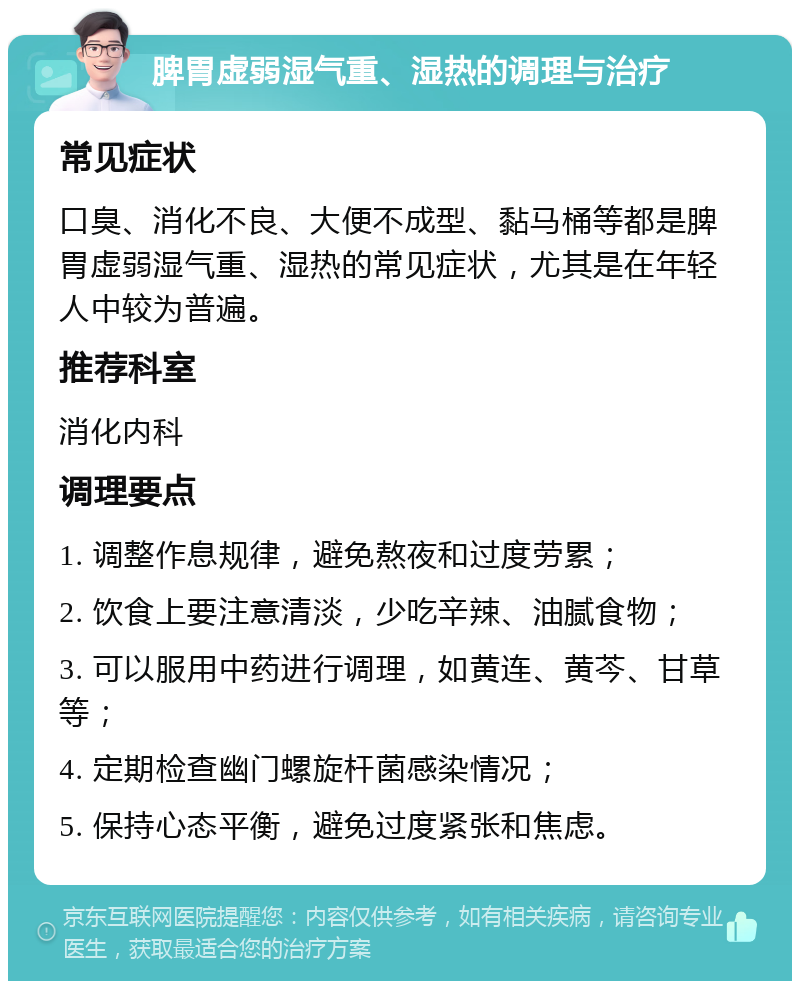 脾胃虚弱湿气重、湿热的调理与治疗 常见症状 口臭、消化不良、大便不成型、黏马桶等都是脾胃虚弱湿气重、湿热的常见症状，尤其是在年轻人中较为普遍。 推荐科室 消化内科 调理要点 1. 调整作息规律，避免熬夜和过度劳累； 2. 饮食上要注意清淡，少吃辛辣、油腻食物； 3. 可以服用中药进行调理，如黄连、黄芩、甘草等； 4. 定期检查幽门螺旋杆菌感染情况； 5. 保持心态平衡，避免过度紧张和焦虑。