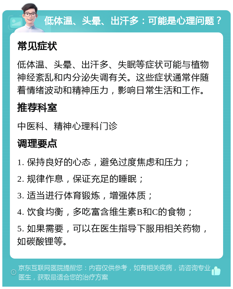 低体温、头晕、出汗多：可能是心理问题？ 常见症状 低体温、头晕、出汗多、失眠等症状可能与植物神经紊乱和内分泌失调有关。这些症状通常伴随着情绪波动和精神压力，影响日常生活和工作。 推荐科室 中医科、精神心理科门诊 调理要点 1. 保持良好的心态，避免过度焦虑和压力； 2. 规律作息，保证充足的睡眠； 3. 适当进行体育锻炼，增强体质； 4. 饮食均衡，多吃富含维生素B和C的食物； 5. 如果需要，可以在医生指导下服用相关药物，如碳酸锂等。