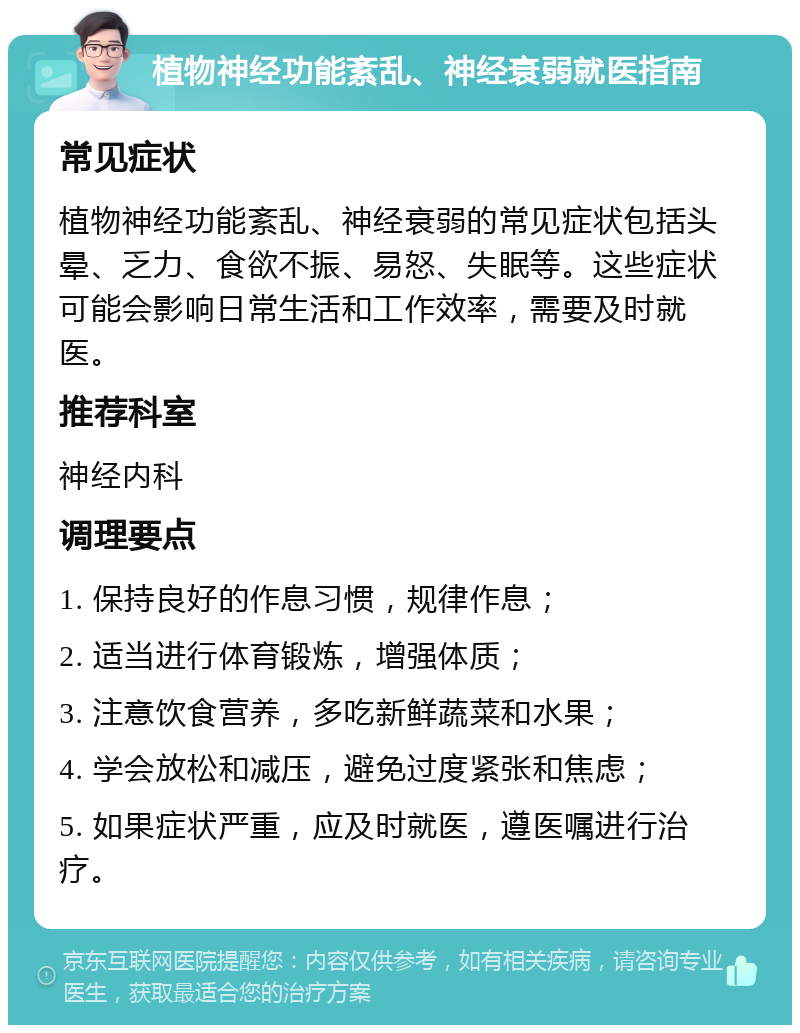 植物神经功能紊乱、神经衰弱就医指南 常见症状 植物神经功能紊乱、神经衰弱的常见症状包括头晕、乏力、食欲不振、易怒、失眠等。这些症状可能会影响日常生活和工作效率，需要及时就医。 推荐科室 神经内科 调理要点 1. 保持良好的作息习惯，规律作息； 2. 适当进行体育锻炼，增强体质； 3. 注意饮食营养，多吃新鲜蔬菜和水果； 4. 学会放松和减压，避免过度紧张和焦虑； 5. 如果症状严重，应及时就医，遵医嘱进行治疗。