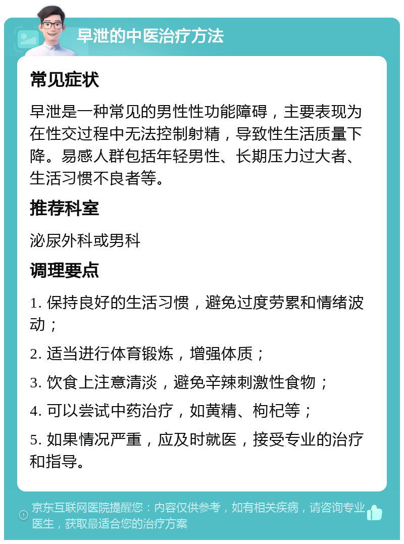 早泄的中医治疗方法 常见症状 早泄是一种常见的男性性功能障碍，主要表现为在性交过程中无法控制射精，导致性生活质量下降。易感人群包括年轻男性、长期压力过大者、生活习惯不良者等。 推荐科室 泌尿外科或男科 调理要点 1. 保持良好的生活习惯，避免过度劳累和情绪波动； 2. 适当进行体育锻炼，增强体质； 3. 饮食上注意清淡，避免辛辣刺激性食物； 4. 可以尝试中药治疗，如黄精、枸杞等； 5. 如果情况严重，应及时就医，接受专业的治疗和指导。