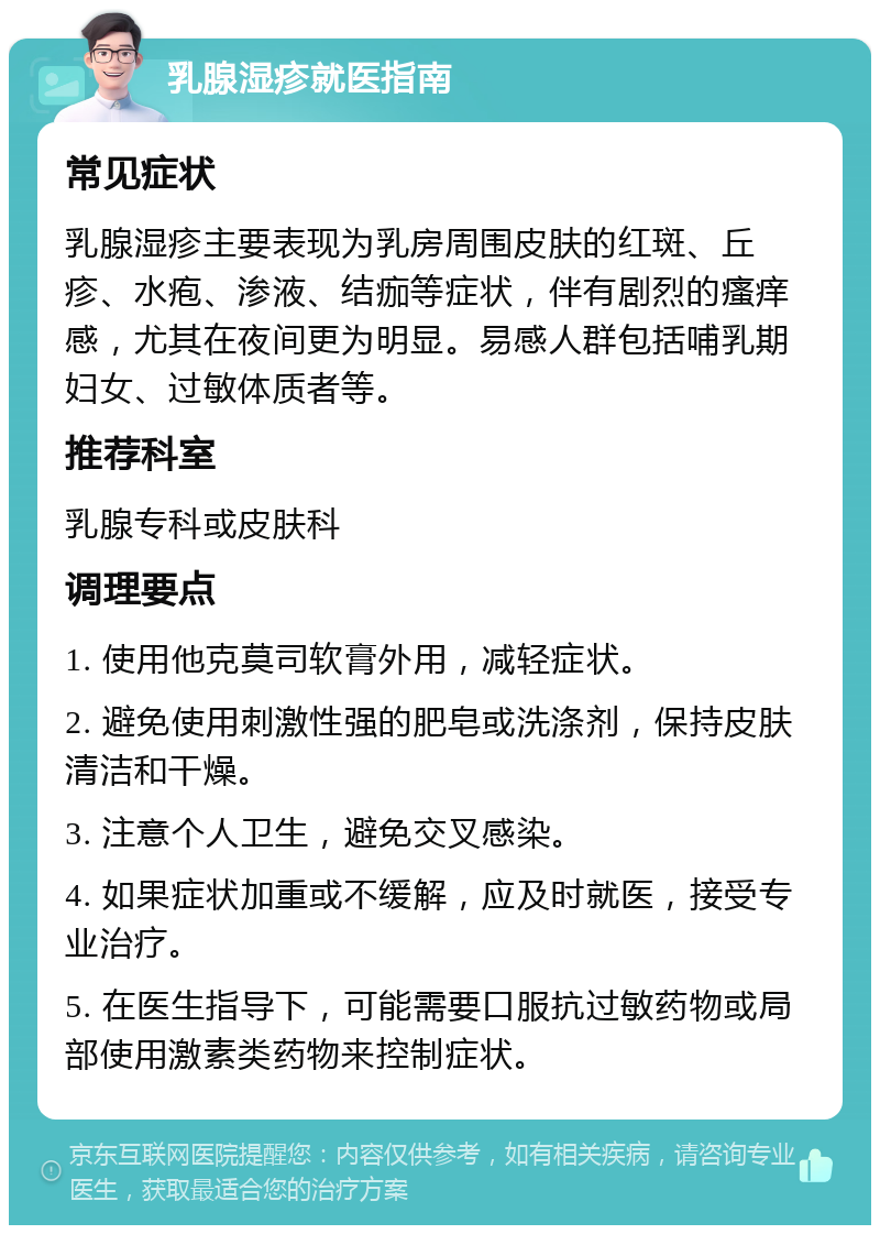 乳腺湿疹就医指南 常见症状 乳腺湿疹主要表现为乳房周围皮肤的红斑、丘疹、水疱、渗液、结痂等症状，伴有剧烈的瘙痒感，尤其在夜间更为明显。易感人群包括哺乳期妇女、过敏体质者等。 推荐科室 乳腺专科或皮肤科 调理要点 1. 使用他克莫司软膏外用，减轻症状。 2. 避免使用刺激性强的肥皂或洗涤剂，保持皮肤清洁和干燥。 3. 注意个人卫生，避免交叉感染。 4. 如果症状加重或不缓解，应及时就医，接受专业治疗。 5. 在医生指导下，可能需要口服抗过敏药物或局部使用激素类药物来控制症状。