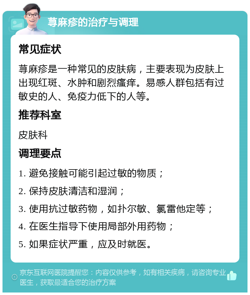 荨麻疹的治疗与调理 常见症状 荨麻疹是一种常见的皮肤病，主要表现为皮肤上出现红斑、水肿和剧烈瘙痒。易感人群包括有过敏史的人、免疫力低下的人等。 推荐科室 皮肤科 调理要点 1. 避免接触可能引起过敏的物质； 2. 保持皮肤清洁和湿润； 3. 使用抗过敏药物，如扑尔敏、氯雷他定等； 4. 在医生指导下使用局部外用药物； 5. 如果症状严重，应及时就医。