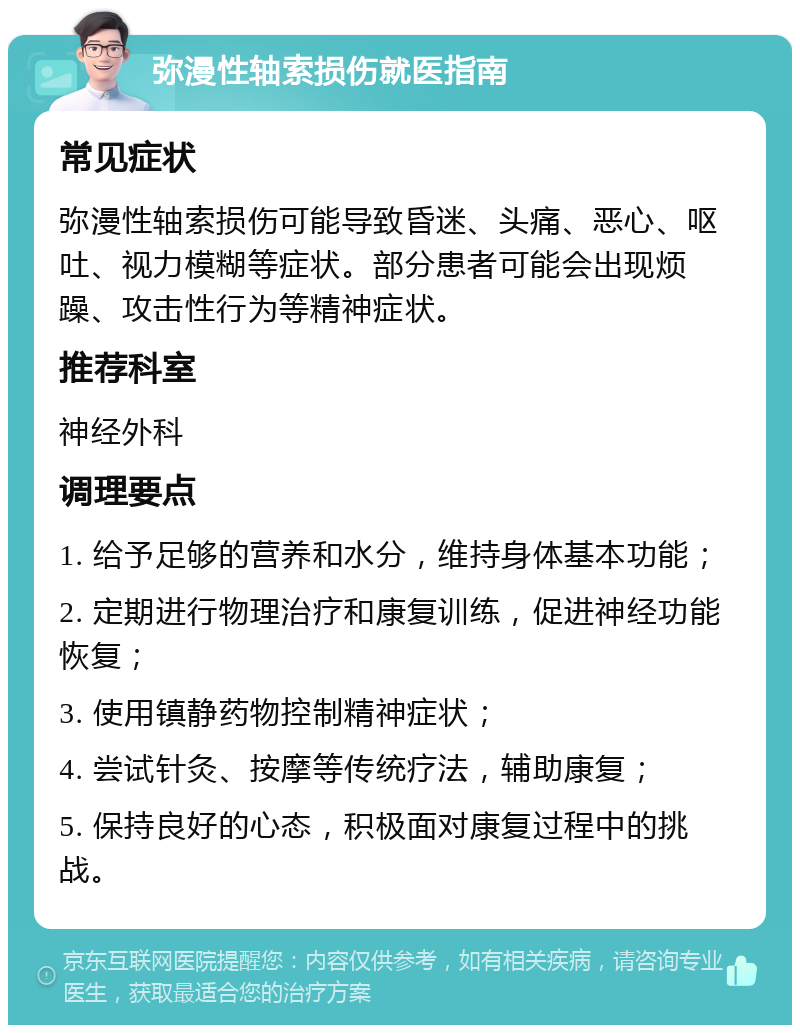 弥漫性轴索损伤就医指南 常见症状 弥漫性轴索损伤可能导致昏迷、头痛、恶心、呕吐、视力模糊等症状。部分患者可能会出现烦躁、攻击性行为等精神症状。 推荐科室 神经外科 调理要点 1. 给予足够的营养和水分，维持身体基本功能； 2. 定期进行物理治疗和康复训练，促进神经功能恢复； 3. 使用镇静药物控制精神症状； 4. 尝试针灸、按摩等传统疗法，辅助康复； 5. 保持良好的心态，积极面对康复过程中的挑战。