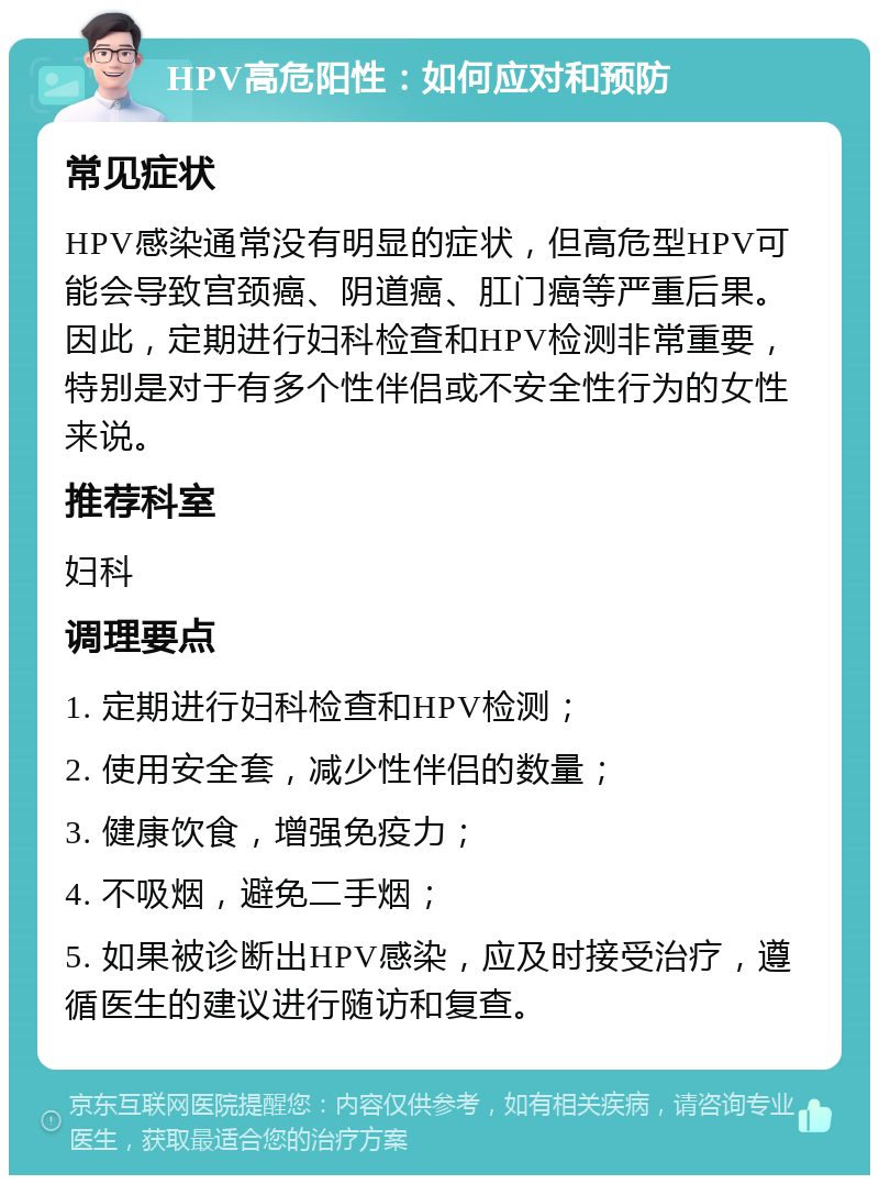 HPV高危阳性：如何应对和预防 常见症状 HPV感染通常没有明显的症状，但高危型HPV可能会导致宫颈癌、阴道癌、肛门癌等严重后果。因此，定期进行妇科检查和HPV检测非常重要，特别是对于有多个性伴侣或不安全性行为的女性来说。 推荐科室 妇科 调理要点 1. 定期进行妇科检查和HPV检测； 2. 使用安全套，减少性伴侣的数量； 3. 健康饮食，增强免疫力； 4. 不吸烟，避免二手烟； 5. 如果被诊断出HPV感染，应及时接受治疗，遵循医生的建议进行随访和复查。