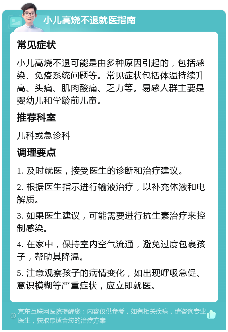 小儿高烧不退就医指南 常见症状 小儿高烧不退可能是由多种原因引起的，包括感染、免疫系统问题等。常见症状包括体温持续升高、头痛、肌肉酸痛、乏力等。易感人群主要是婴幼儿和学龄前儿童。 推荐科室 儿科或急诊科 调理要点 1. 及时就医，接受医生的诊断和治疗建议。 2. 根据医生指示进行输液治疗，以补充体液和电解质。 3. 如果医生建议，可能需要进行抗生素治疗来控制感染。 4. 在家中，保持室内空气流通，避免过度包裹孩子，帮助其降温。 5. 注意观察孩子的病情变化，如出现呼吸急促、意识模糊等严重症状，应立即就医。