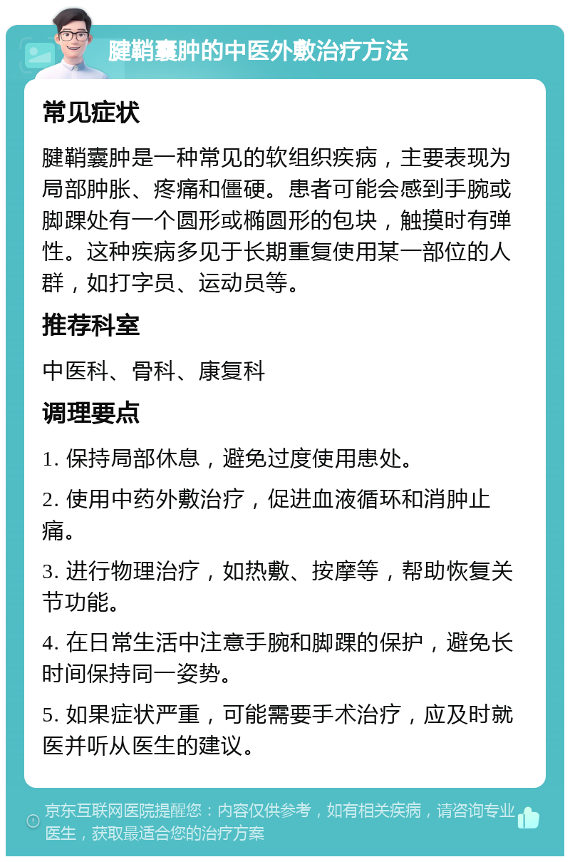 腱鞘囊肿的中医外敷治疗方法 常见症状 腱鞘囊肿是一种常见的软组织疾病，主要表现为局部肿胀、疼痛和僵硬。患者可能会感到手腕或脚踝处有一个圆形或椭圆形的包块，触摸时有弹性。这种疾病多见于长期重复使用某一部位的人群，如打字员、运动员等。 推荐科室 中医科、骨科、康复科 调理要点 1. 保持局部休息，避免过度使用患处。 2. 使用中药外敷治疗，促进血液循环和消肿止痛。 3. 进行物理治疗，如热敷、按摩等，帮助恢复关节功能。 4. 在日常生活中注意手腕和脚踝的保护，避免长时间保持同一姿势。 5. 如果症状严重，可能需要手术治疗，应及时就医并听从医生的建议。