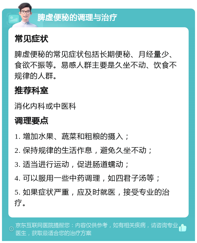 脾虚便秘的调理与治疗 常见症状 脾虚便秘的常见症状包括长期便秘、月经量少、食欲不振等。易感人群主要是久坐不动、饮食不规律的人群。 推荐科室 消化内科或中医科 调理要点 1. 增加水果、蔬菜和粗粮的摄入； 2. 保持规律的生活作息，避免久坐不动； 3. 适当进行运动，促进肠道蠕动； 4. 可以服用一些中药调理，如四君子汤等； 5. 如果症状严重，应及时就医，接受专业的治疗。